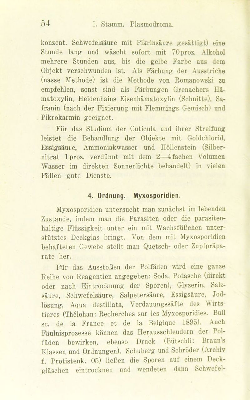 konzent. Schwefelsäure mit Pikrinsäure gesättigt! eine Stunde lang und wäscht sofort mit TOproz. Alkohol mehrere Stunden aus, bis die gelbe Farbe aus dem Objekt verschwunden ist. Als Färbung der Ausstriche (nasse Methode) ist die Methode von Romanowski zu empfehlen, sonst sind als Färbungen Grenachers Hä- matoxylin, Heidenhains Eisenhämatoxylin (Schnitte), Sa- franin (nach der Fixierung mit Flemmings Gemisch) und Pikrokarmin geeignet. Für das Studium der Cuticula und ihrer Streifung leistet die Behandlung der Objekte mit Goldchlorid, Essigsäure, Ammoniakwasser und Höllenstein (Silber- nitrat lproz. verdünnt mit dem 2—4 fachen Volumen Wasser im direkten Sonnenlichte behandelt) in vielen Fällen gute Dienste. 4. Ordnung. Myxosporidien. Myxosporidien untersucht man zunächst im lebenden Zustande, indem man die Parasiten oder die parasiten- haltige Flüssigkeit unter ein mit Wachsfüßchen unter- stütztes Deckglas bringt. Von dem mit Myxosporidien behafteten Gewebe stellt man Quetsch- oder Zupfpräpa- rate her. Für das Ausstößen der Polfäden wird eine ganze Reihe von Reagentien angegeben: Soda, Potasche (direkt oder nach Eintrocknung der Sporen), Glyzerin, Salz- säure, Schwefelsäure, Salpetersäure, Essigsäure, Jod- lösung, Aqua destillata, Verdauungssäfte des Wirts- tieres (Thelohan: Recherches sur les Myxosporidies. Bull sc. de la France et de la Belgique 1895). Auch Fäulnisprozesse können das Herausschleudern der Pol- fäden bewirken, ebenso Druck (Bütschli: Brauns Klassen und Ordnungen). Schuberg und Schröder (Archiv f. Frotistenk. 05) ließen die Sporen auf einem Deck- gläschen eintrocknen und wendeten dann Schwefel-