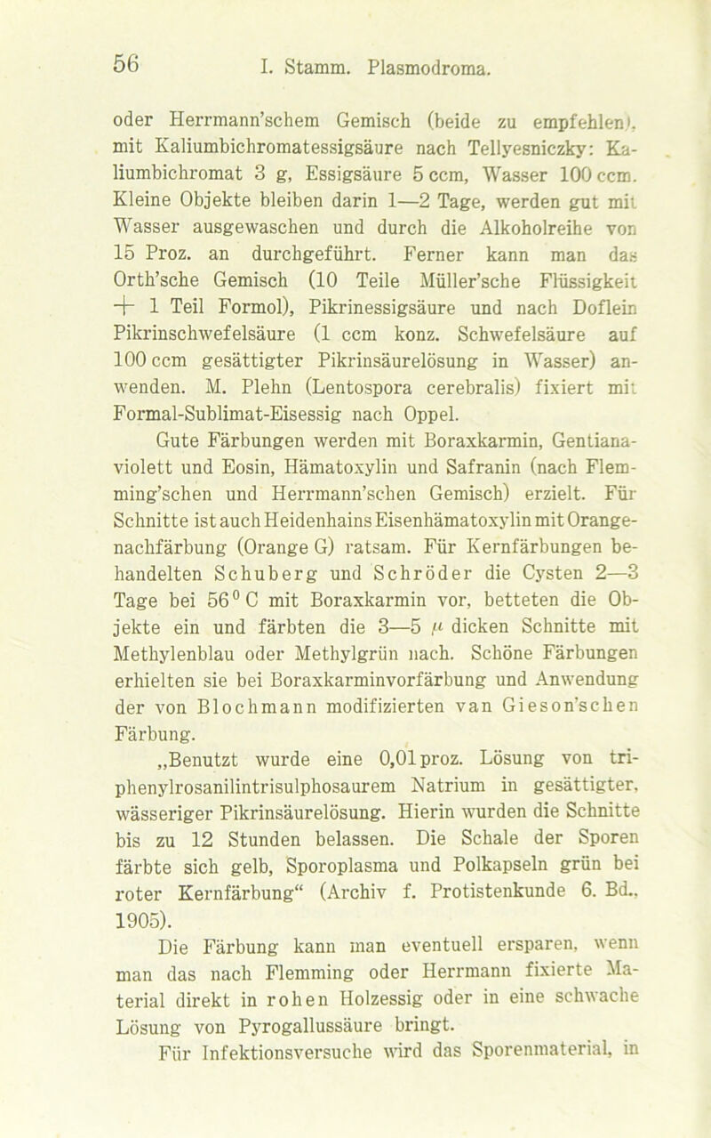 oder Herrmann’schem Gemisch (beide zu empfehlen.', mit Kaliumbichromatessigsäure nach Tellyesniczky: Ka- liumbichromat 3 g, Essigsäure 5 ccm, Wasser 100 ccm. Kleine Objekte bleiben darin 1—2 Tage, werden gut mi; Wasser ausgewaschen und durch die Alkoholreihe von 15 Proz. an durchgeführt. Ferner kann man das Orth’sche Gemisch (10 Teile Müller’sehe Flüssigkeit + 1 Teil Formol), Pikrinessigsäure und nach Doflein Pikrinschwefelsäure (1 ccm konz. Schwefelsäure auf 100 ccm gesättigter Pikrinsäurelösung in Wasser) an- wenden. M. Plehn (Lentospora cerebralis) fixiert mi: Formal-Sublimat-Eisessig nach Oppel. Gute Färbungen werden mit Boraxkarmin, Gentiana- violett und Eosin, Hämatoxylin und Safranin (nach Flem- ming’schen und Herrmann’schen Gemisch) erzielt. Für Schnitte ist auch Heidenhains Eisenhämatoxylin mit Orange- nachfärbung (Orange G) ratsam. Für Kernfärbungen be- handelten Schuberg und Schröder die Cysten 2—3 Tage bei 56° C mit Boraxkarmin vor, betteten die Ob- jekte ein und färbten die 3—5 ^ dicken Schnitte mit Methylenblau oder Methylgrün nach. Schöne Färbungen erhielten sie bei Boraxkarminvorfärbung und Anwendung der von Blochmann modifizierten van Gieson’schen Färbung. „Benutzt wurde eine 0,01 proz. Lösung von tri- phenylrosanilintrisulphosaurem Natrium in gesättigter, wässeriger Pikrinsäurelösung. Hierin wurden die Schnitte bis zu 12 Stunden belassen. Die Schale der Sporen färbte sich gelb, Sporoplasma und Polkapseln grün bei roter Kernfärbung“ (Archiv f. Protistenkunde 6. Bd.. 1905). Die Färbung kann man eventuell ersparen, wenn man das nach Flemming oder Herrmann fixierte Ma- terial direkt in rohen Holzessig oder in eine schwache Lösung von Pyrogallussäure bringt. Für Infektionsversuche wird das Sporenmaterial, in