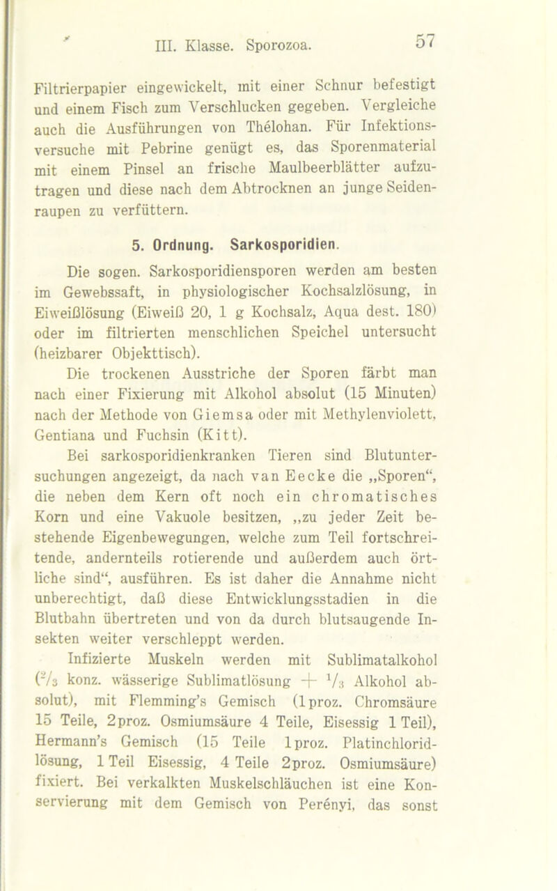 Filtrierpapier eingewickelt, mit einer Schnur befestigt und einem Fisch zum Verschlucken gegeben. Vergleiche auch die Ausführungen von Thelohan. Für Infektions- versuche mit Pebrine genügt es, das Sporenmaterial mit einem Pinsel an frische Maulbeerblätter aufzu- tragen und diese nach dem Abtrocknen an junge Seiden- raupen zu verfüttern. 5. Ordnung. Sarkosporidien. Die sogen. Sarkosporidiensporen werden am besten im Gewebssaft, in physiologischer Kochsalzlösung, in Eiweißlösung (Eiweiß 20, 1 g Kochsalz, Aqua dest. 180) oder im filtrierten menschlichen Speichel untersucht (heizbarer Objekttisch). Die trockenen Ausstriche der Sporen färbt man nach einer Fixierung mit Alkohol absolut (15 Minuten) nach der Methode von Giemsa oder mit Methylenviolett, Gentiana und Fuchsin (Kitt). Bei sarkosporidienkranken Tieren sind Blutunter- suchungen angezeigt, da nach vanEecke die „Sporen“, die neben dem Kern oft noch ein chromatisches Korn und eine Vakuole besitzen, „zu jeder Zeit be- stehende Eigenbewegungen, welche zum Teil fortschrei- tende, andernteils rotierende und außerdem auch ört- liche sind“, ausführen. Es ist daher die Annahme nicht unberechtigt, daß diese Entwicklungsstadien in die Blutbahn übertreten und von da durch blutsaugende In- sekten weiter verschleppt werden. Infizierte Muskeln werden mit Sublimatalkohol (73 konz. wässerige Sublimatlösung -)- Va Alkohol ab- solut), mit Flemming’s Gemisch (lproz. Chromsäure 15 Teile, 2proz. Osmiumsäure 4 Teile, Eisessig 1 Teil), Hermann’s Gemisch (15 Teile lproz. Platinchlorid- lösung, 1 Teil Eisessig, 4 Teile 2proz. Osmiumsäure) fixiert. Bei verkalkten Muskelschläuchen ist eine Kon- servierung mit dem Gemisch von Perenyi, das sonst