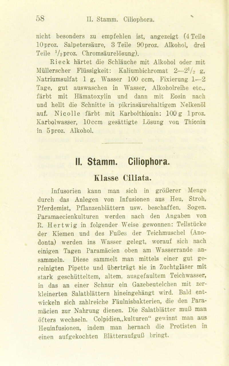 nicht besonders zu empfehlen ist, angezeigt (4 Teile lOproz. Salpetersäure, 3 Teile 90proz. Alkohol, drei Teile Vsproz. Chromsäurelösung). Ri eck härtet die Schläuche mit Alkohol oder mit Müllerscher Flüssigkeit: Kaliumbichromat 2—2V» g, Natriumsulfat 1 g, Wasser 100 ccm, Fixierung 1—2 Tage, gut aus waschen in Wasser, Alkoholreihe etc., färbt mit Hämatoxylin und dann mit Eosin nach und hellt die Schnitte in pikrinsäurehaltigem Nelkenöl auf. Nie olle färbt mit Karbolthionin: 100 g lproz. Karbolwasser, 10 ccm gesättigte Lösung von Thionin in bproz. Alkohol. II. Stamm. Ciliophora. Klasse Ciliata. Infusorien kann man sich in größerer Menge durch das Anlegen von Infusionen aus Heu, Stroh, Pferdemist, Pflanzenblättern usw. beschaffen. Sogen. Paramaecienkulturen werden nach den Angaben von R. Hertwig in folgender Weise gewonnen: Teilstücke der Kiemen und des Fußes der Teichmuschel (Ano- donta) werden ins Wasser gelegt, worauf sich nach einigen Tagen Paramäcien oben am Wasserrande an- sammeln. Diese sammelt man mittels einer gut ge- reinigten Pipette und überträgt sie in Zuchtgläser mit stark geschütteltem, altem, ausgefaultem Teichwasser, in das an einer Schnur ein Gazebeutelchen mit zer- kleinerten Salatblättern hineingehängt wird. Bald ent- wickeln sich zahlreiche Fäulnisbakterien, die den Para- mäcien zur Nahrung dienen. Die Salatblätter muß man öfters wechseln. Colpidien,,kulturell“ gewinnt man aus Heuinfusionen, indem man hernach die Protisten in einen aufgekochten Blätteraufguß bringt.