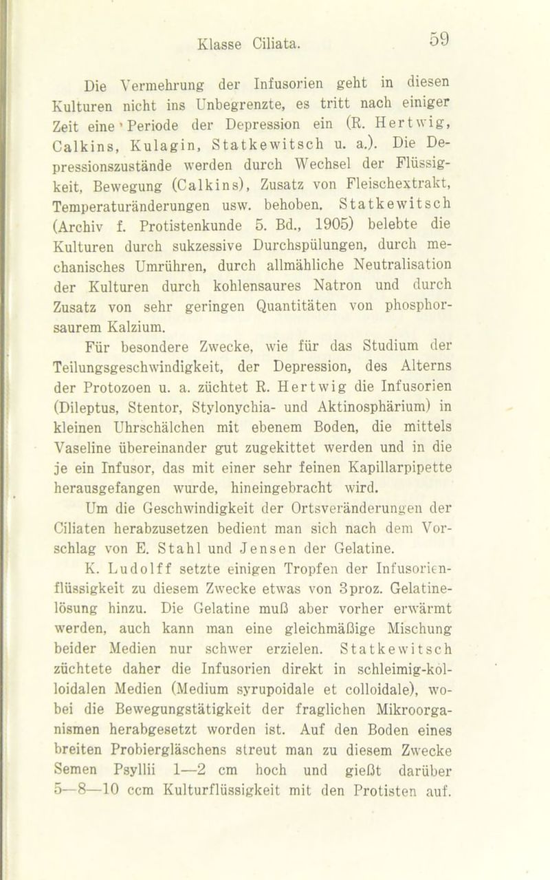 Die Vermehrung der Infusorien geht in diesen Kulturen nicht ins Unbegrenzte, es tritt nach einiger Zeit eine'Periode der Depression ein (R. Hertwig, Calkins, Kulagin, Statkewitsch u. a.). Die De- pressionszustände werden durch Wechsel der Flüssig- keit, Bewegung (Calkins), Zusatz von Fleischextrakt, Temperaturänderungen usw. behoben. Statkewitsch (Archiv f. Protistenkunde 5. Bd., 1905) belebte die Kulturen durch sukzessive Durchspülungen, durch me- chanisches Umrühren, durch allmähliche Neutralisation der Kulturen durch kohlensaures Natron und durch Zusatz von sehr geringen Quantitäten von phosphor- saurem Kalzium. Für besondere Zwecke, wie für das Studium der Teilungsgeschwindigkeit, der Depression, des Alterns der Protozoen u. a. züchtet R. Hertwig die Infusorien (Dileptus, Stentor, Stylonychia- und Aktinosphärium) in kleinen Uhrschälchen mit ebenem Boden, die mittels Vaseline übereinander gut zugekittet werden und in die je ein Infusor, das mit einer sehr feinen Kapillarpipette herausgefangen wurde, hineingebracht wird. Um die Geschwindigkeit der Ortsveränderungen der Ciliaten herabzusetzen bedient man sich nach dem Vor- schlag von E. Stahl und Jensen der Gelatine. K. Ludolff setzte einigen Tropfen der Infusorien- flüssigkeit zu diesem Zwecke etwas von 3proz. Gelatine- lösung hinzu. Die Gelatine muß aber vorher erwärmt werden, auch kann man eine gleichmäßige Mischung beider Medien nur schwer erzielen. Statkewitsch züchtete daher die Infusorien direkt in schleimig-kol- loidalen Medien (Medium syrupoidale et colloidale), wo- bei die Bewegungstätigkeit der fraglichen Mikroorga- nismen herabgesetzt worden ist. Auf den Boden eines breiten Probiergläschens streut man zu diesem Zwecke Semen Psyllii 1—2 cm hoch und gießt darüber 5—8—10 ccm Kulturflüssigkeit mit den Protisten auf.