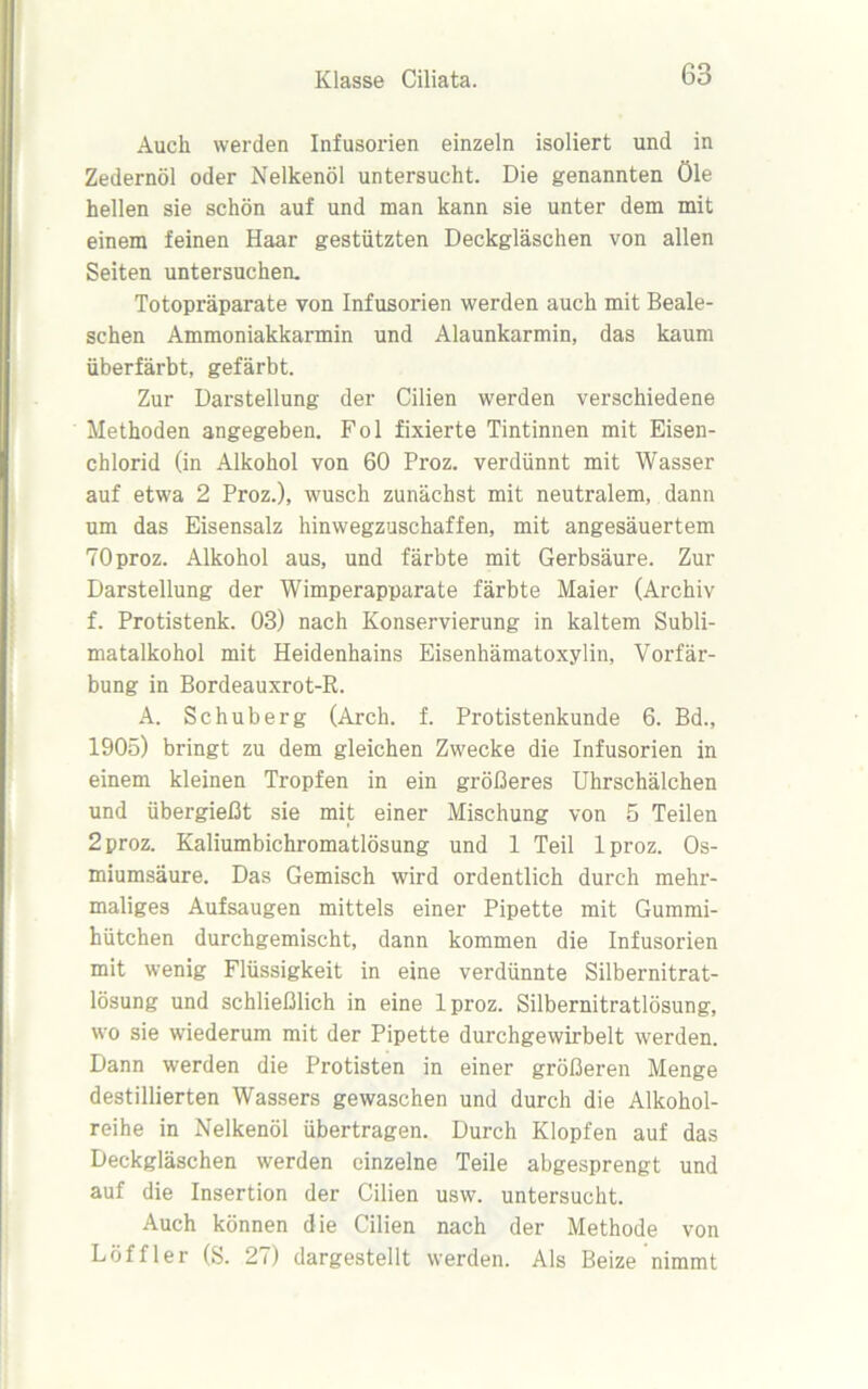 Auch werden Infusorien einzeln isoliert und in Zedernöl oder Nelkenöl untersucht. Die genannten öle hellen sie schön auf und man kann sie unter dem mit einem feinen Haar gestützten Deckgläschen von allen Seiten untersuchen. Totopräparate von Infusorien werden auch mit Beale- schen Ammoniakkarmin und Alaunkarmin, das kaum überfärbt, gefärbt. Zur Darstellung der Cilien werden verschiedene Methoden angegeben. Fol fixierte Tintinnen mit Eisen- chlorid (in Alkohol von 60 Proz. verdünnt mit Wasser auf etwa 2 Proz.), wusch zunächst mit neutralem, dann um das Eisensalz hinwegzuschaffen, mit angesäuertem 70 proz. Alkohol aus, und färbte mit Gerbsäure. Zur Darstellung der Wimperapparate färbte Maier (Archiv f. Protistenk. 03) nach Konservierung in kaltem Subli- matalkohol mit Heidenhains Eisenhämatoxylin, Vorfär- bung in Bordeauxrot-R. A. Schuberg (Arch. f. Protistenkunde 6. Bd., 1905) bringt zu dem gleichen Zwecke die Infusorien in einem kleinen Tropfen in ein größeres Uhrschälchen und übergießt sie mit einer Mischung von 5 Teilen 2 proz. Kaliumbichromatlösung und 1 Teil lproz. Os- miumsäure. Das Gemisch wird ordentlich durch mehr- maliges Aufsaugen mittels einer Pipette mit Gummi- hütchen durchgemischt, dann kommen die Infusorien mit wenig Flüssigkeit in eine verdünnte Silbernitrat- lösung und schließlich in eine lproz. Silbernitratlösung, wo sie wiederum mit der Pipette durchgewirbelt werden. Dann werden die Protisten in einer größeren Menge destillierten Wassers gewaschen und durch die Alkohol- reihe in Nelkenöl übertragen. Durch Klopfen auf das Deckgläschen werden einzelne Teile abgesprengt und auf die Insertion der Cilien usw. untersucht. Auch können die Cilien nach der Methode von Löffler (S. 27) dargestellt werden. Als Beize nimmt