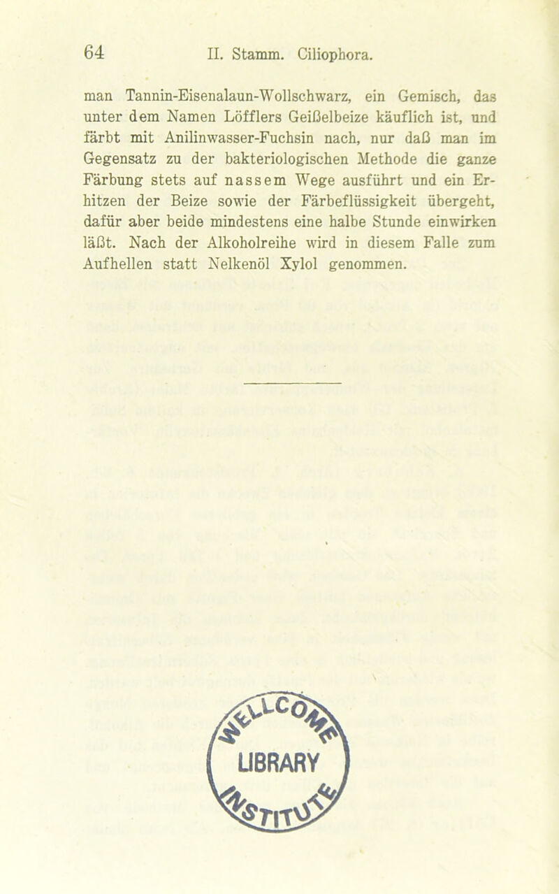 man Tannin-Eisenalaun-Wollschwarz, ein Gemisch, das unter dem Namen Löfflers Geißelbeize käuflich ist, und färbt mit Anilinwasser-Fuchsin nach, nur daß man im Gegensatz zu der bakteriologischen Methode die ganze Färbung stets auf nassem Wege ausführt und ein Er- hitzen der Beize sowie der Färbeflüssigkeit übergeht, dafür aber beide mindestens eine halbe Stunde einwirken läßt. Nach der Alkoholreihe wird in diesem Falle zum Aufhellen statt Nelkenöl Xylol genommen.