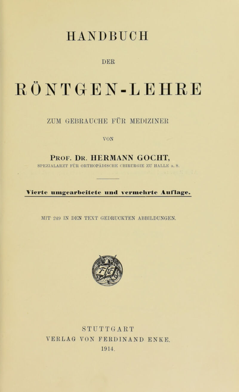 HANDBUCH DER RÖNTGEN-LEHRE ZUM GEBRAUCHE FÜR MEDIZINER VON Prof. Dr. HERMANN GOCHT, SPEZIALARZT FÜR ORTHOPÄDISCHE CHIRURGIE ZU HALLE a. S. Vierte umgearbeitete und vermehrte Auflage. MIT 249 IN DEN TEXT GEDRUCKTEN ABBILDUNGEN. STUTTGART VERLAG VON FERDINAND ENKE. 1914.