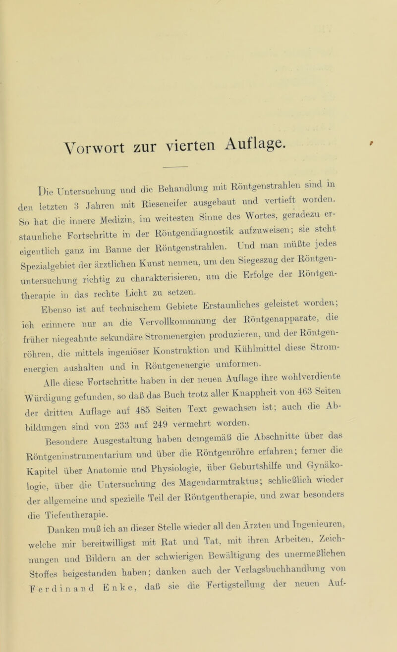 1 He Untersuchung und die Behandlung mit Röntgenstrahlen smd m den letzten 3 Jahren mit Rieseneifer ausgebaut und vertieft worden. So hat die innere Medizin, im weitesten Sinne des Wortes, geradezu er- staunliche Fortschritte in der Röntgendiagnostik aufzuweisen; sie steht eigentlich ganz im Banne der Röntgenstrahlen. Und man müßte jedes Spezialgebiet der ärztlichen Kunst nennen, um den Siegeszug der Röntgen- untersuchung richtig zu charakterisieren, um die Erfolge der Röntgen- therapie in das rechte Licht zu setzen. Ebenso ist auf technischem Gebiete Erstaunliches geleistet worden, ich erinnere nur an die Vervollkommnung der Röntgenapparate, die früher niegeahnte sekundäre Stromenergien produzieren, und der Röntgen- röhren, die mittels ingeniöser Konstruktion und Kühlmittel diese Strom- energien aushalten und in Röntgenenergie umformen. Alle diese Fortschritte haben in der neuen Auflage ihre wohlverdiente Würdigung gefunden, so daß das Buch trotz aller Knappheit von 463 Seiten der dritten Auflage auf 485 Seiten Text gewachsen ist; auch die Ab- bildungen sind von 233 auf 249 vermehrt worden. Besondere Ausgestaltung haben demgemäß die Abschnitte über das Röntgeninstrumentarium und über die Röntgenröhre erfahren; ferner die Kapitel über Anatomie und Physiologie, über Geburtshilfe und Gynäko- logie, über die Untersuchung des Magendarmtraktus; schließlich wieder der allgemeine und spezielle Teil der Röntgentherapie, und zwar besonders die Tiefentherapie. Danken muß icb an dieser Stelle wieder all den Ärzten und Ingenieuren, welche mir bereitwilligst mit Rat und Tat, mit ihren Arbeiten. Zeich- nungen und Bildern an der schwierigen Bewältigung des unermeßlichen Stofes beigestanden haben; danken auch der Verlagsbuchhandlung von Ferdinand Enke, daß sie die Fertigstellung der neuen Auf-