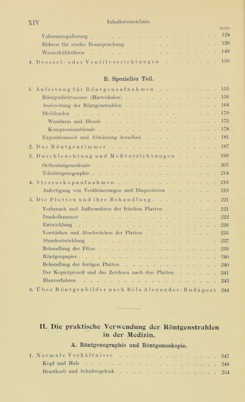 Seite Vakuumregulierung 1^4 Röhren für starke Beanspruchung 139 Wasserkühlröhren .148 4. Drossel - oder Ventil Vorrichtungen 150 B. Spezieller Teil. 1. Anleitung für Röntgenaufnahmen 155 Röntgenlichtmesser (Härteskalen) 156 Ausbreitung der Röntgenstrahlen 164 Blei blenden 170 Wandarm und Blende 175 Kompressionsblende 178 Expositionszeit und Abkürzung derselben 181 2. Das Röntgen zimmer 187 3. I) urchleuchtung und Meßvorrichtungen 199 Orthoröntgenoskopie . 207 Teleröntgenographie 214 4. Stereoskopaufnahmen 216 Anfertigung von Verkleinerungen und Diapositiven 219 5. Die Platten und ihre Behandlung 221 Verbrauch und Aufbewahren der frischen Platten 221 Dunkelkammer 222 Entwicklung 226 Verstärken und Abschwächen der Platten 235 Standentwicklung . 237 Behandlung der Films 239 Röntgenpapier 240 Behandlung der fertigen Platten 240 Der Kopierprozeß und das Zeichnen nach den Platten 241 Blauverfahren 243 6. Über Röntgenbilder nach Bela Alexander - Budapest 244 II. Die praktische Verwendung der Röntgenstrahlen in der Medizin. A. Röntgenographie und Röntgenoskopie. 1. Normale Verhältnisse 247 Kopf und Hals 248 Brustkorb und Schultergelenk 254