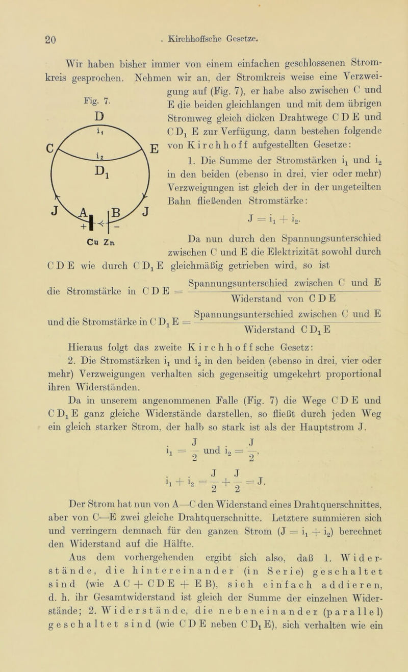 Fig. 7. D Wir haben bisher immer von einem einfachen geschlossenen Strom- kreis gesprochen. Nehmen wir an, der Stromkreis weise eine Verzwei- gung auf (Fig. 7), er habe also zwischen C und E die beiden gleichlangen und mit dem übrigen Stromweg gleich dicken Drahtwege C D E und CDj E zur Verfügung, dann bestehen folgende von Kirchhoff aufgestellten Gesetze: 1. Die Summe der Stromstärken ix und i2 in den beiden (ebenso in drei, vier oder mehr) Verzweigungen ist gleich der in der ungeteilten Bahn fließenden Stromstärke: J = ix d- io. Da nun durch den Spannungsunterschied zwischen C und E die Elektrizität sowohl durch CDE wie durch C Dx E gleichmäßig getrieben wird, so ist Spannungsunterschied zwischen C und E die Stromstärke in C D E = und die Stromstärke in C Dx E = Widerstand von CDE Spannungsunterschied zwischen C und E Widerstand CDXE Hieraus folgt das zweite Kirchhoff sehe Gesetz: 2. Die Stromstärken ix und i2 in den beiden (ebenso in drei, vier oder mehr) Verzweigungen verhalten sich gegenseitig umgekehrt proportional ihren Widerständen. Da in unserem angenommenen Falle (Fig. 7) die Wege C D E und CDXE ganz gleiche Widerstände darstellen, so fließt durch jeden Weg ein gleich starker Strom, der halb so stark ist als der Hauptstrom J. J i, = — und L 2 J 2 ' J J 1] t 4 — 1 — J. 1 “ 2 2 Der Strom hat nun von A—0 den Widerstand eines Drahtquerschnittes, aber von C-—E zwei gleiche Drahtquerschnitte. Letztere summieren sich und verringern demnach für den ganzen Strom (J = q -f- i2) berechnet den Widerstand auf die Hälfte. Aus dem vorhergehenden ergibt sich also, daß 1. Wider- stände, die hintereinander (in Serie) geschaltet sind (wie AC + CDE + Eß), sich einfach addieren, d. h. ihr Gesamtwiderstand ist gleich der Summe der einzelnen Wider- stände ; 2. Widerstände, die nebeneinander (parallel) geschaltet sind (wie CDE neben C Dx E), sich verhalten wie ein
