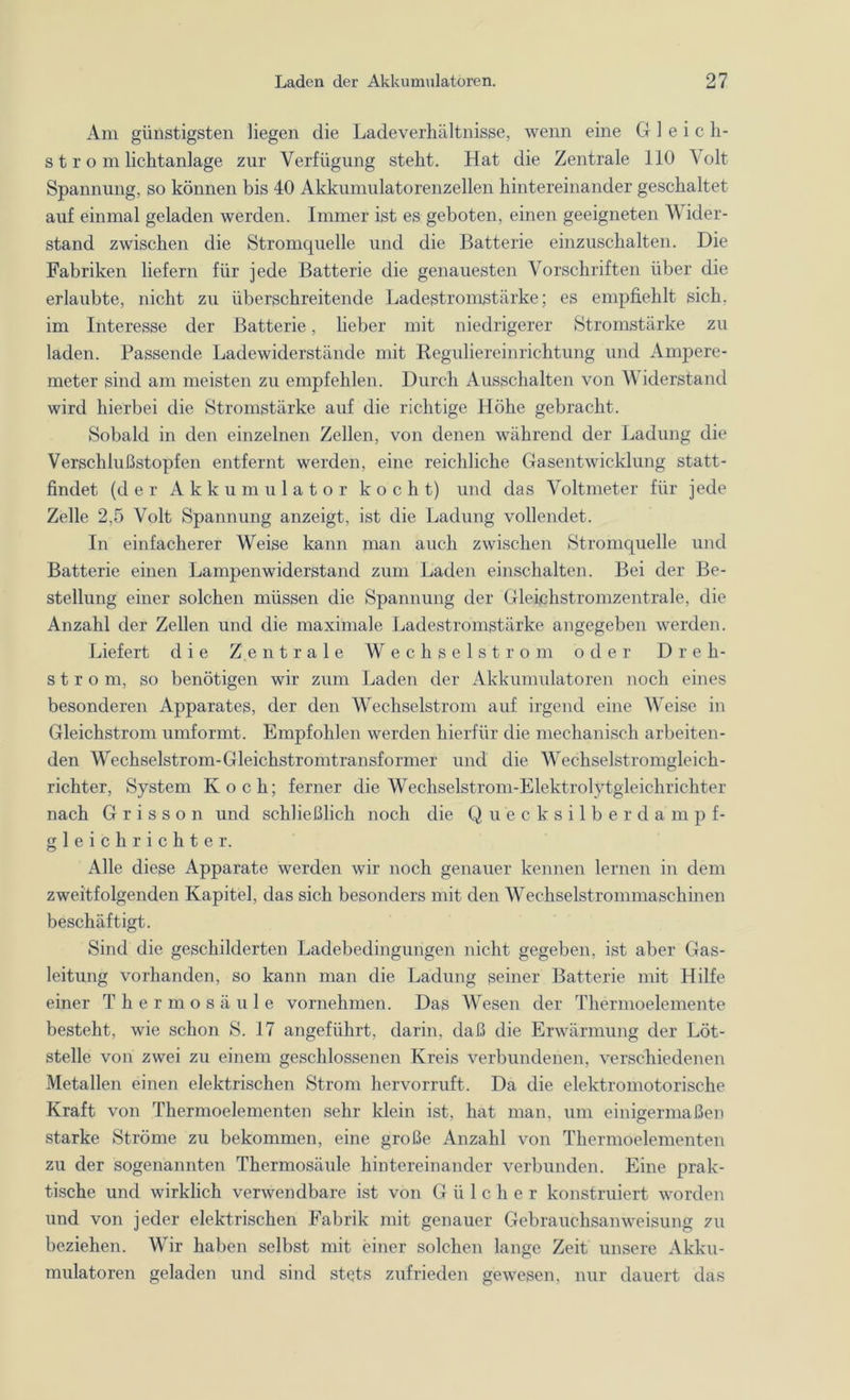 Am günstigsten liegen die Ladeverhältnisse, wenn eine G 1 eich- st r o m Lichtanlage zur Verfügung steht. Hat die Zentrale 110 Volt Spannung, so können bis 40 Akkumulatorenzellen hintereinander geschaltet auf einmal geladen werden. Immer ist es geboten, einen geeigneten Wider- stand zwischen die Stromquelle und die Batterie einzuschalten. Die Fabriken liefern für jede Batterie die genauesten Vorschriften über die erlaubte, nicht zu überschreitende Ladestromstärke; es empfiehlt sich, im Interesse der Batterie, lieber mit niedrigerer Stromstärke zu laden. Passende Ladewiderstände mit Reguliereinrichtung und Ampere- meter sind am meisten zu empfehlen. Durch Ausschalten von Widerstand wird hierbei die Stromstärke auf die richtige Höhe gebracht. Sobald in den einzelnen Zellen, von denen während der Ladung die Verschlußstopfen entfernt werden, eine reichliche Gasentwicklung statt- findet (der Akkumulator kocht) und das Voltmeter für jede Zelle 2,5 Volt Spannung anzeigt, ist die Ladung vollendet. In einfacherer Weise kann man auch zwischen Stromquelle und Batterie einen Lampenwiderstand zum Laden einschalten. Bei der Be- stellung einer solchen müssen die Spannung der Gleichstromzentrale, die Anzahl der Zellen und die maximale Ladestromstärke angegeben werden. Liefert die Zentrale Wechselstrom oder Dreh- strom, so benötigen wir zum Laden der Akkumulatoren noch eines besonderen Apparates, der den Wechselstrom auf irgend eine Weise in Gleichstrom umformt. Empfohlen werden hierfür die mechanisch arbeiten- den Wechselstrom-Gleichstromtransformer und die Wechselstromgleich- richter, System Koch; ferner die Wechselstrom-Elektrolytgleichrichter nach G r i s s o n und schließlich noch die Quecksilberdampf- gleichrichter. Alle diese Apparate werden wir noch genauer kennen lernen in dem zweitfolgenden Kapitel, das sich besonders mit den Wechselstrommaschinen beschäftigt. Sind die geschilderten Ladebedingungen nicht gegeben, ist aber Gas- leitung vorhanden, so kann man die Ladung seiner Batterie mit Hilfe einer Thermosäule vornehmen. Das Wesen der Thermoelemente besteht, wie schon S. 17 angeführt, darin, daß die Erwärmung der Löt- stelle von zwei zu einem geschlossenen Kreis verbundenen, verschiedenen Metallen einen elektrischen Strom hervorruft. Da die elektromotorische Kraft von Thermoelementen sehr klein ist, hat man, um einigermaßen starke Ströme zu bekommen, eine große Anzahl von Thermoelementen zu der sogenannten Thermosäule hintereinander verbunden. Eine prak- tische und wirklich verwendbare ist von G ü 1 c h e r konstruiert worden und von jeder elektrischen Fabrik mit genauer Gebrauchsanweisung zu beziehen. Wir haben selbst mit einer solchen lange Zeit unsere Akku- mulatoren geladen und sind stets zufrieden gewesen, nur dauert das