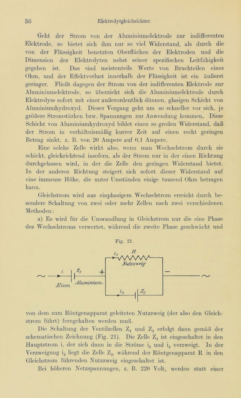 Gellt der Strom von der Aluminiumelektrode zur indifferenten Elektrode, so bietet sich ihm nur so viel Widerstand, als durch die von der Flüssigkeit benetzten Oberflächen der Elektroden und die Dimension des Elektrolyten nebst seiner spezifischen Leitfähigkeit gegeben ist. Das sind meistenteils Werte von Bruchteilen eines Ohm, und der Effektverlust innerhalb der Flüssigkeit ist ein äußerst geringer. Fließt dagegen der Strom von der indifferenten Elektrode zur Aluminiumelektrode, so überzieht sich die Aluminiumelektrode durch Elektrolyse sofort mit einer außerordentlich dünnen, glasigen Schicht von Aluminiumhydroxyd. Dieser Vorgang geht um so schneller vor sich, je größere Stromstärken bzw. Spannungen zur Anwendung kommen. Diese Schicht von Aluminiumhydroxyd bildet einen so großen Widerstand, daß der Strom in verhältnismäßig kurzer Zeit auf einen recht geringen Betrag sinkt, z. B. von 20 Ampere auf 0,1 Ampere. Eine solche Zelle wirkt also, wenn man Wechselstrom durch sie schickt, gleichrichtend insofern, als der Strom nur in der einen Richtung durchgelassen wird, in der die Zelle den geringen Widerstand bietet. In der anderen Richtung steigert sich sofort dieser Widerstand auf eine immense Höhe, die unter Umständen einige tausend Ohm betragen kann. Gleichstrom wird aus einphasigem Wechselstrom erreicht durch be- sondere Schaltung von zwei oder mehr Zellen nach zwei verschiedenen Methoden: a) Es wird für die Umwandlung in Gleichstrom nur die eine Phase des Wechselstroms verwertet, während die zweite Phase geschwächt und Fig. 21. + jELsen Ahuruimun , ,• H \N\N\N^ Aulzzwdff Z2 von dem zum Röntgenapparat geleiteten Nutzzweig (der also den Gleich- strom führt) ferngehalten werden muß. Die Schaltung der Ventilzellen Zx und Z2 erfolgt dann gemäß der schematischen Zeichnung (Fig. 21). Die Zelle Z1 ist eingeschaltet in den Hauptstrom i, der sich dann in die Ströme ij und i2 verzweigt. In der Verzweigung i2 liegt die Zelle Z2, während der Röntgenapparat R in den Gleichstrom führenden Nutzzweig eingeschaltet ist. Bei höheren Netzspannungen, z. B. 220 Volt, werden statt einer