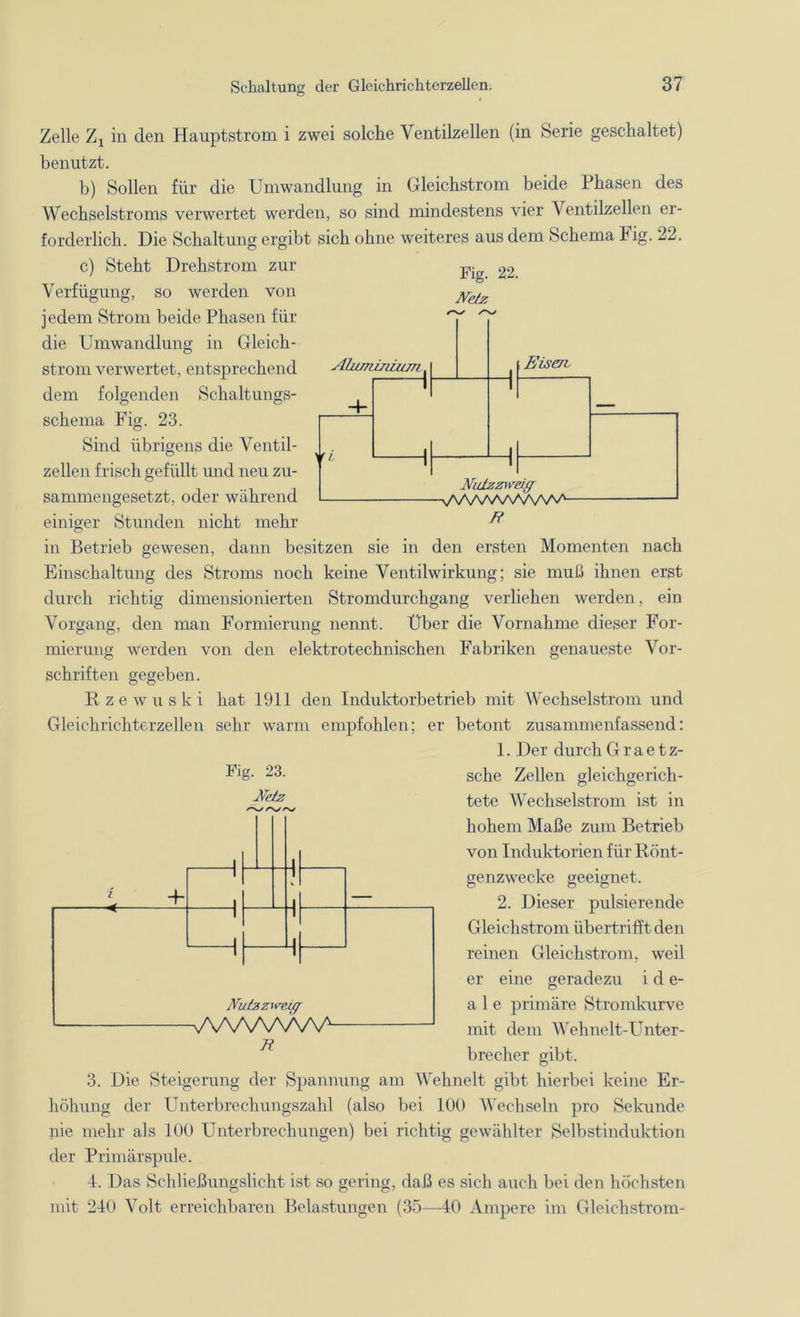 Fig. 22. Netz Ahimznzitm NuJtzzweig VSAA/VWWW1- B Zelle Zx in den Hauptstrom i zwei solche Ventilzellen (in Serie geschaltet) benutzt. b) Sollen für die Umwandlung in Gleichstrom beide Phasen des Wechselstroms verwertet werden, so sind mindestens vier Ventilzellen er- forderlich. Die Schaltung ergibt sich ohne weiteres aus dem Schema Fig. 22. c) Steht Drehstrom zur Verfügung, so werden von jedem Strom beide Phasen für die Umwandlung in Gleich- strom verwertet, entsprechend dem folgenden Schaltungs- schema Fig. 23. Sind übrigens die Ventil- zellen frisch gefüllt und neu zu- sammengesetzt, oder während einiger Stunden nicht mehr in Betrieb gewesen, dann besitzen sie in den ersten Momenten nach Einschaltung des Stroms noch keine Ventilwirkung; sie muß ihnen erst durch richtig dimensionierten Stromdurchgang verliehen werden, ein Vorgang, den man Formierung nennt. Über die Vornahme dieser For- mierung werden von den elektrotechnischen Fabriken genaueste Vor- schriften gegeben. Kzewuski hat 1911 den Induktorbetrieb mit Wechselstrom und Gleichrichterzellen sehr warm empfohlen; er betont zusammenfassend: 1. Der durch G r a e t z- Fig- 23. sehe Zellen gleichgerich- tete Wechselstrom ist in hohem Maße zum Betrieb von Induktorien für Rönt- genzwecke geeignet. 2. Dieser pulsierende Gleichstrom übertrifft den reinen Gleichstrom, weil er eine geradezu i d e- a 1 e primäre Stromkurve mit dem Wehnelt-Unter- brecher gibt. 3. Die Steigerung der Spannung am Wehnelt gibt hierbei keine Er- höhung der Unterbrechungszahl (also bei 100 Wechseln pro Sekunde nie mehr als 100 Unterbrechungen) bei richtig gewählter Selbstinduktion der Primärspule. I. Das Schließungslicht ist so gering, daß es sich auch bei den höchsten mit 210 Volt erreichbaren Belastungen (35—40 Ampere im Gleichstrom- Netz ^//VAy 7 + 1 . _l 1 1 1 1 1 1 1 1 1 Nwtzziveüf VvWWVnA B