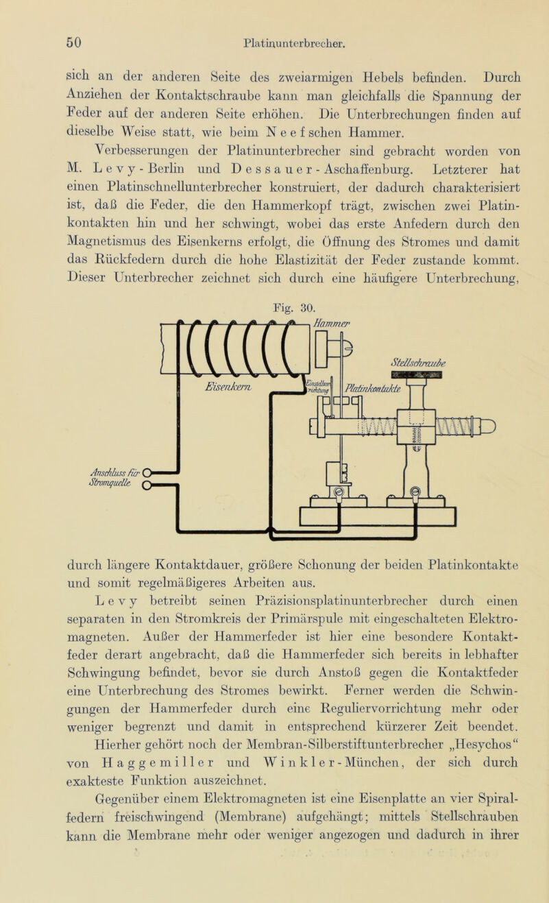 sich an der anderen Seite des zweiarmigen Hebels befinden. Durch Anziehen der Kontaktschraube kann man gleichfalls die Spannung der Feder auf der anderen Seite erhöhen. Die Unterbrechungen finden auf dieselbe Weise statt, wie beim Neef sehen Hammer. Verbesserungen der Platinunterbrecher sind gebracht worden von M. L e v y - Berlin und Dessauer - Aschaffenburg. Letzterer hat einen Platinschnellunterbrecher konstruiert, der dadurch charakterisiert ist, daß die Feder, die den Hammerkopf trägt, zwischen zwei Platin- kontakten hin und her schwingt, wobei das erste Anfedern durch den Magnetismus des Eisenkerns erfolgt, die Öffnung des Stromes und damit das Rückfedern durch die hohe Elastizität der Feder zustande kommt. Dieser Unterbrecher zeichnet sich durch eine häufigere Unterbrechung, Anschluss für Stromquelle. Fig. 30. Hammer Stellschraube durch längere Kontaktdauer, größere Schonung der beiden Platinkontakte und somit regelmäßigeres Arbeiten aus. L e v y betreibt seinen Präzisionsplatinunterbrecher durch einen separaten in den Stromkreis der Primärspule mit eingeschalteten Elektro- magneten. Außer der Hammerfeder ist hier eine besondere Kontakt- feder derart angebracht, daß die Hammerfeder sich bereits in lebhafter Schwingung befindet, bevor sie durch Anstoß gegen die Kontaktfeder eine Unterbrechung des Stromes bewirkt. Ferner werden die Schwin- gungen der Hammerfeder durch eine Reguliervorrichtung mehr oder weniger begrenzt und damit in entsprechend kürzerer Zeit beendet. Hierher gehört noch der Membran-Silberstiftunterbrecher „Hesychos“ von Haggemiller und Winkler- München, der sich durch exakteste Funktion aus zeichnet. Gegenüber einem Elektromagneten ist eine Eisenplatte an vier Spiral- federn freischwingend (Membrane) aufgehängt; mittels Stellschrauben kann die Membrane mehr oder weniger angezogen und dadurch in ihrer