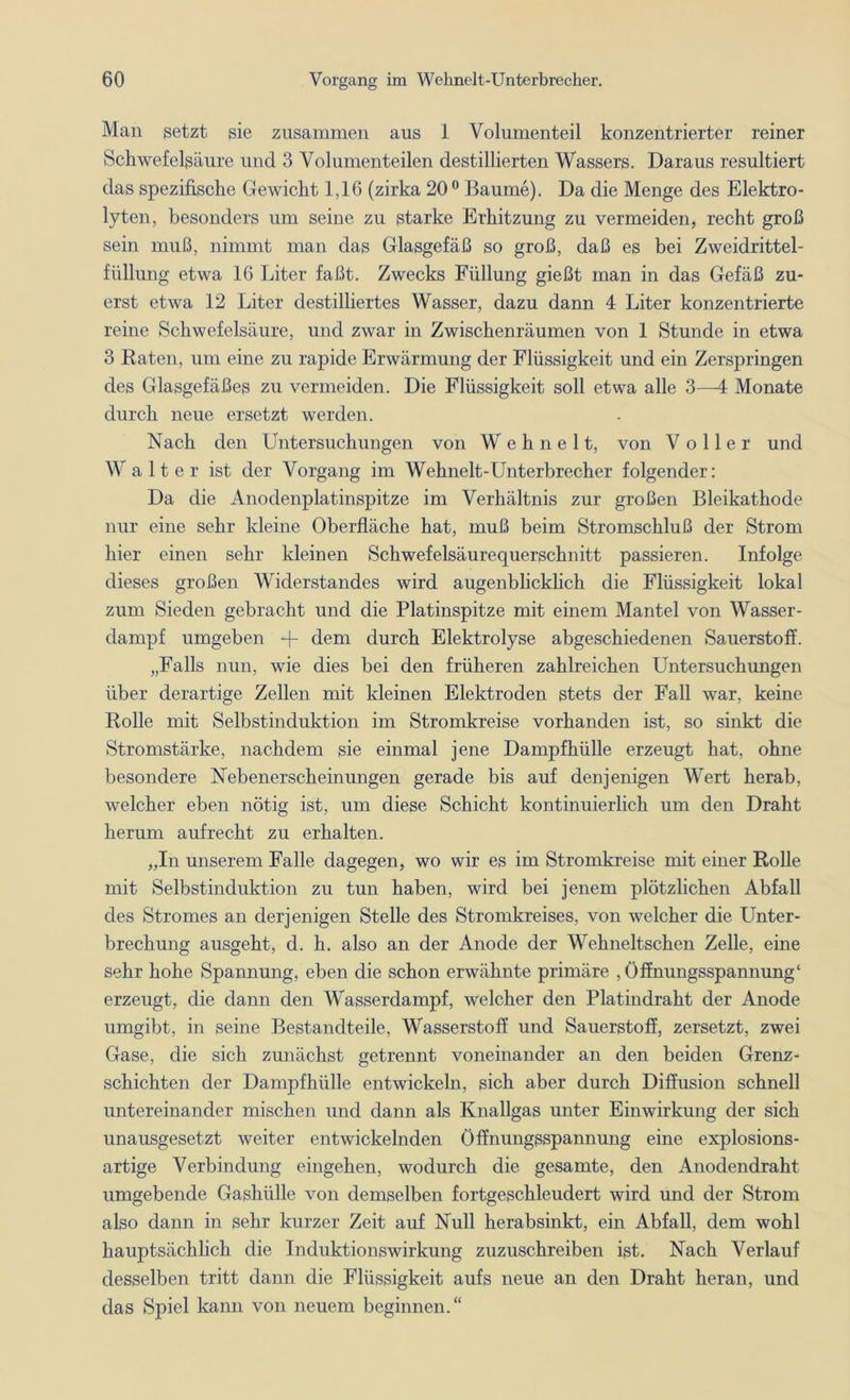 Man setzt sie zusammen aus 1 Volumenteil konzentrierter reiner Schwefelsäure und 3 Volumenteilen destillierten Wassers. Daraus resultiert das spezifische Gewicht 1,16 (zirka 20° Baume). Da die Menge des Elektro- lyten, besonders um seine zu starke Erhitzung zu vermeiden, recht groß sein muß, nimmt man das Glasgefäß so groß, daß es bei Zweidrittel- füllung etwa 16 Liter faßt. Zwecks Füllung gießt man in das Gefäß zu- erst etwa 12 Liter destilliertes Wasser, dazu dann 4 Liter konzentrierte reine Schwefelsäure, und zwar in Zwischenräumen von 1 Stunde in etwa 3 Raten, um eine zu rapide Erwärmung der Flüssigkeit und ein Zerspringen des Glasgefäßes zu vermeiden. Die Flüssigkeit soll etwa alle 3—4 Monate durch neue ersetzt werden. Nach den Untersuchungen von W e h n e 11, von V oller und Walter ist der Vorgang im Wehnelt-Unterbrecher folgender: Da die Anodenplatinspitze im Verhältnis zur großen Bleikathode nur eine sehr kleine Oberfläche hat, muß beim Stromschluß der Strom hier einen sehr kleinen Schwefelsäurequerschnitt passieren. Infolge dieses großen Widerstandes wird augenblicklich die Flüssigkeit lokal zum Sieden gebracht und die Platinspitze mit einem Mantel von Wasser- dampf umgeben + dem durch Elektrolyse abgeschiedenen Sauerstoff. „Falls nun, wie dies bei den früheren zahlreichen Untersuchungen über derartige Zellen mit kleinen Elektroden stets der Fall war, keine Rolle mit Selbstinduktion im Stromkreise vorhanden ist, so sinkt die Stromstärke, nachdem sie einmal jene Dampfhülle erzeugt hat, ohne besondere Nebenerscheinungen gerade bis auf denjenigen Wert herab, welcher eben nötig ist, um diese Schicht kontinuierlich um den Draht herum aufrecht zu erhalten. „In unserem Falle dagegen, wo wir es im Stromkreise mit einer Rolle mit Selbstinduktion zu tun haben, wird bei jenem plötzlichen Abfall des Stromes an derjenigen Stelle des Stromkreises, von welcher die Unter- brechung ausgeht, d. h. also an der Anode der Wehneltschen Zelle, eine sehr hohe Spannung, eben die schon erwähnte primäre , Öffnungsspannung4 erzeugt, die dann den Wasserdampf, welcher den Platindraht der Anode umgibt, in seine Bestandteile, Wasserstoff und Sauerstoff, zersetzt, zwei Gase, die sich zunächst getrennt voneinander an den beiden Grenz- schichten der Dampfhülle entwickeln, sich aber durch Diffusion schnell untereinander mischen und dann als Knallgas unter Einwirkung der sich unausgesetzt weiter entwickelnden Öffnungsspannung eine explosions- artige Verbindung eingehen, wodurch die gesamte, den Anodendraht umgebende Gashülle von demselben fortgeschleudert wird und der Strom also dann in sehr kurzer Zeit auf Null herabsinkt, ein Abfall, dem wohl hauptsächlich die Induktionswirkung zuzuschreiben ist. Nach Verlauf desselben tritt dann die Flüssigkeit aufs neue an den Draht heran, und das Spiel kann von neuem beginnen.“