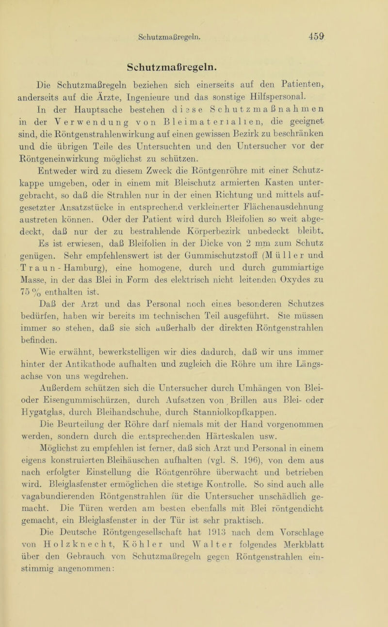Schutzmaßregeln. Die Scliutzmaßregeln beziehen sich einerseits auf den Patienten, anderseits auf die Ärzte, Ingenieure und das sonstige Hilfspersonal. In der Hauptsache bestehen diese Schutzmaßnahmen in der Verwendung von Bleimaterialien, die geeignet sind, die Röntgenstrahlenwirkung auf einen gewissen Bezirk zu beschränken und die übrigen Teile des Untersuchten und den Untersucher vor der Röntgeneinwirkung möglichst zu schützen. Entweder wird zu diesem Zweck die Röntgenröhre mit einer Schutz- kappe umgeben, oder in einem mit Bleischutz armierten Kasten unter- gebracht, so daß die Strahlen nur in der einen Richtung und mittels auf- gesetzter Ansatzstücke in entsprechend verkleinerter Flächenausdehnung austreten können. Oder der Patient wird durch Bleifolien so weit abge- deckt, daß nur der zu bestrahlende Körperbezirk unbedeckt bleibt. Es ist erwiesen, daß Bleifolien in der Dicke von 2 mm zum Schutz genügen. Sehr empfehlenswert ist der Gummischutz st off (M ü 11 e r und Traun- Hamburg), eine homogene, durch und durch gummiartige Masse, in der das Blei in Form des elektrisch nicht leitenden Oxydes zu 75% enthalten ist. Daß der Arzt und das Personal noch eines besonderen Schutzes bedürfen, haben wir bereits im technischen Teil ausgeführt. Sie müssen immer so stehen, daß sie sich ciiißerhalb der direkten Röntgenstrahlen befinden. Wie erwähnt, bewerkstelligen wir dies dadurch, daß wir uns immer hinter der Antikathode aufhalten und zugleich die Röhre um ihre Längs- achse von uns wegdrehen. Außerdem schützen sich die Untersucher durch Umhängen von Blei- oder Eisengummischürzen, durch Aufsetzen von Brillen aus Blei- oder Hygatglas, durch Bleihandschuhe, durch Stanniolkopf kappen. Die Beurteilung der Röhre darf niemals mit der Hand vorgenommen werden, sondern durch die entsprechenden Härteskalen usw. Möglichst zu empfehlen ist ferner, daß sich Arzt und Personal in einem eigens konstruierten Bleihäuschen aufhalten (vgl. S. 196), von dem aus nach erfolgter Einstellung die Röntgenröhre überwacht und betrieben wird. Bleiglasfenster ermöglichen die stetige Kontrolle. So sind auch alle vagabundierenden Röntgenstrahlen für die Untersucher unschädlich ge- macht. Die Türen werden am besten ebenfalls mit Blei röntgen dicht gemacht, ein Bleiglasfenster in der Tür ist sehr praktisch. Die Deutsche Röntgengesellschaft hat 1913 nach dem Vorschläge von Holzknecht, Köhler und Walter folgendes Merkblatt über den Gebrauch von Schutzmaßregeln gegen Röntgenstrahlen ein- stimmig angenommen: © ©