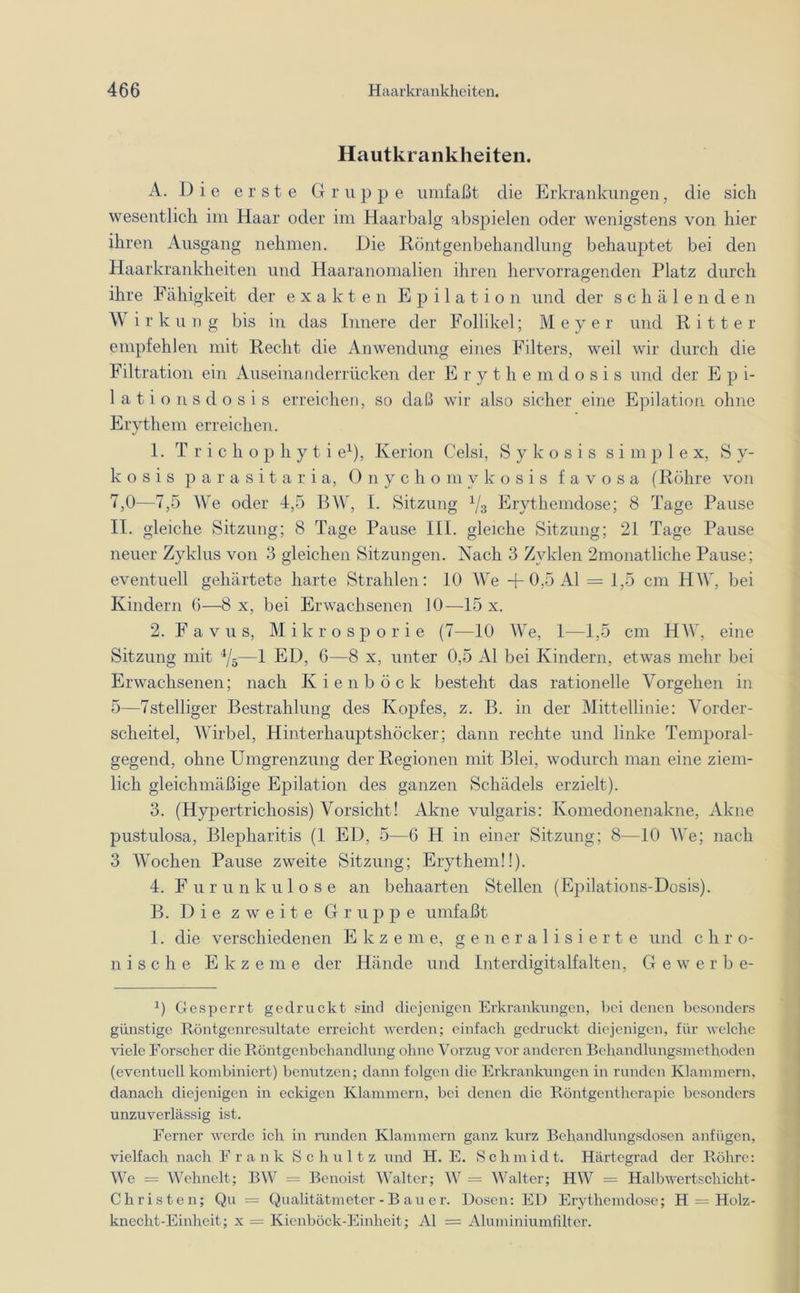 Hautkrankheiten. A. Die erste Gruppe umfaßt die Erkrankungen, die sich wesentlich im Haar oder im Haarbalg abspielen oder wenigstens von hier ihren Ausgang nehmen. Die Röntgenbehandlung behauptet bei den Haarkrankheiten und Haaranomalien ihren hervorragenden Platz durch ihre Fähigkeit der exakten Epilation und der schälenden W i r k u n g bis in das Innere der Follikel; Meyer und Ritter empfehlen mit Recht die Anwendung eines Filters, weil wir durch die Filtration ein Auseinanderrücken der Erythemdosis und der E p i- lationsdosis erreichen, so daß wir also sicher eine Epilation ohne Erythem erreichen. 1. Tricliophyti e1), Kerion Celsi, S y k o s i s simple x, S y- k o s i s parasitaria, Onychomykosis f a v o s a (Röhre von 7,0—7,5 We oder 4,5 BW, I. Sitzung 1/3 Erythemdose; 8 Tage Pause II. gleiche Sitzung; 8 Tage Pause III. gleiche Sitzung; 21 Tage Pause neuer Zyklus von 3 gleichen Sitzungen. Nach 3 Zyklen 2monatliche Pause; eventuell gehärtete harte Strahlen: 10 We + 0,5 Al = 1,5 cm HW, bei Kindern 6—8 x, bei Erwachsenen 10—15 x. 2. Favus, Mikrosporie (7—10 We, 1—1,5 cm HW, eine Sitzung mit 4/5—1 ED, 6—8 x, unter 0,5 Al bei Kindern, etwas mehr bei Erwachsenen; nach Kienböck besteht das rationelle Vorgehen in 5—7stelliger Bestrahlung des Kopfes, z. B. in der Mittellinie: Vorder- scheitel, Wirbel, Hinterhauptshöcker; dann rechte und linke Temporal- gegend, ohne Umgrenzung der Regionen mit Blei, wodurch man eine ziem- lich gleichmäßige Epilation des ganzen Schädels erzielt). 3. (Hypertrichosis) Vorsicht! Akne vulgaris: Komedonenakne, Akne pustulosa, Blepharitis (1 ED, 5—6 H in einer Sitzung; 8—10 We; nach 3 Wochen Pause zweite Sitzung; Erythem!!). 4. Furunkulose an behaarten Stellen (Epilations-Dosis). B. Die zweite Gruppe umfaßt 1. die verschiedenen Ekzeme, generalisierte und c h r o- n i s c h e Ekzeme der Hände und Interdigitalfalten, Gewerbe- 0 Gesperrt gedruckt sind diejenigen Erkrankungen, bei denen besonders günstige Röntgenresultate erreicht werden; einfach gedruckt diejenigen, für welche viele Forscher die Röntgenbehandlung ohne Vorzug vor anderen Behandlungsmethoden (eventuell kombiniert) benutzen; dann folgen die Erkrankungen in runden Klammern, danach diejenigen in eckigen Klammern, bei denen die Röntgentherapie besonders unzuverlässig ist. Ferner werde ich in runden Klammern ganz kurz Behandlungsdosen anfügen, vielfach nach Frank Schultz und H. E. Schmidt. Härtegrad der Röhre: We = Wehnelt; BW = Benoist Walter; W = Walter; HW = Halbwertschicht- Christen; Qu = Qualitätmeter - B au e r. Dosen: ED Erythemdose; H = Holz- knecht-Einheit; x = Kienböck-Einheit; Al = Aluminiumfilter.