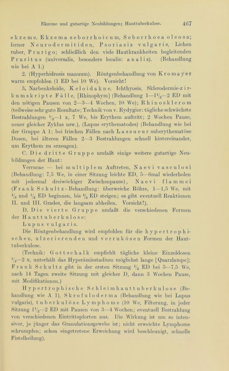 e k z e m e, Ekzema seborrhoicu m, Seborrhoea oleosa; ferner Neurodermitiden, Psoriasis vulgaris, Lichen ruber, Prurigo; schließlich den viele Hautkrankheiten begleitenden Pruritus (universalis, besonders localis: a n a 1 i s). (Behandlung wie bei A 1.) 2. (Hyperliidrosis manuum). Röntgenbehandlung von Kromayer warm empfohlen (1 ED bei 10 We). Vorsicht! 3. Narbenkeloide, Keloidakne, Iclithyosis, Sklerodermie-z i r- k u mskripte Fäll e, [Rhinophym] (Behandlung 1—D/2—2 ED mit den nötigen Pausen von 2—3—4 Wochen, 10 We); Rhinosklerom (teilweise sehr gute Resultate; Technik von v. Rydygier: tägliche schwächste Bestrahlungen 1/2—1 x, 7 We, bis Erythem auftritt; 2 Wochen Pause, neuer gleicher Zyklus usw.), (Lupus erythematodes) (Behandlung wie bei der Gruppe A 1; bei frischen Fällen nach Lassueur suberythematöse Dosen, bei älteren Fällen 2—3 Bestrahlungen schnell hintereinander, um Erythem zu erzeugen). C. Die dritte Gruppe umfaßt einige weitere gutartige Neu- bildungen der Haut: Verrucae — bei multiple m Auftreten, Naevi vasculosi (Behandlung: 7,5 We, in einer Sitzung leichte ED, 5—Gmal wiederholen mit j edesmal dreiwöchiger Zwischenpause), Naevi f 1 a m m e i (Frank S c h u 11 z - Behandlung: überweiche Röhre, 1—1,5 We, mit v3 und V2 ED beginnen, bis i/5 ED steigen; es gibt eventuell Reaktionen II. und III. Grades, die langsam abheilen. Vorsicht!). D. D ie vierte Gruppe umfaßt die verschiedenen Formen der Hauttuberkulose: Lupus vulgaris. Die Röntgenbehandlung wird empfohlen für die hypertro p h i- sehen, ulzerierenden und verrukösen Formen der Haut- tuberkulose. (Technik: Gottschalk empfiehlt tägliche kleine Einzeldosen V2—2 x, unterhält das Hyperämiestadium möglichst lange [Quarzlampe]; Frank Schultz gibt in der ersten Sitzung 1/2 ED bei 5—7,5 We, nach 14 Tagen zweite Sitzung mit gleicher 1), dann 3 Wochen Pause, mit Modifikationen.) Hypertrophische Schleimhauttuberkulose (Be- handlung wie A 1), Skrofuloderma (Behandlung wie bei Lupus vulgaris), tuberkulöse Lym p h o m e (10 We, Filterung, in jeder Sitzung D/2—2 ED mit Pausen von 3—4 Wochen; eventuell Bestrahlung von verschiedenen Eintrittspforten aus. Die Wirkung ist um so inten- siver, je jünger das Granulationsgewebe ist; nicht erweichte Lymphome schrumpfen; schon eingetretene Erweichung wird beschleunigt, schnelle Fistelheilung).