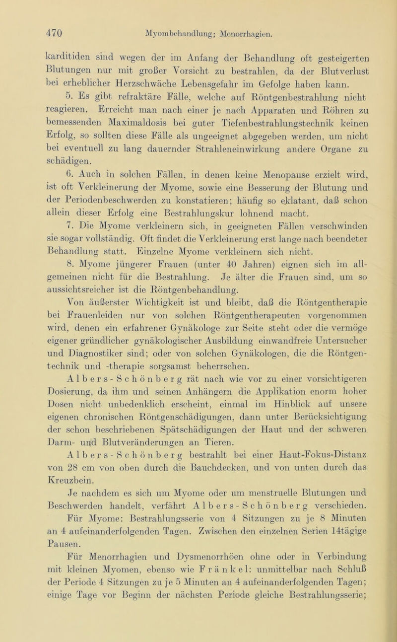 karditiden sind wegen der im Anfang der Behandlung oft gesteigerten Blutungen nur mit großer Vorsicht zu bestrahlen, da der Blutverlust bei erheblicher Herzschwäche Lebensgefahr im Gefolge haben kann. 5. Es gibt refraktäre Fälle, welche auf Röntgenbestrahlung nicht reagieren. Erreicht man nach einer je nach Apparaten und Röhren zu bemessenden Maximaldosis bei guter Tiefenbestrahlungstechnik keinen Erfolg, so sollten diese Fälle als ungeeignet abgegeben werden, um nicht bei eventuell zu lang dauernder Strahleneinwirkung andere Organe zu schädigen. 6. Auch in solchen Fällen, in denen keine Menopause erzielt wird, ist oft Verkleinerung der Myome, sowie eine Besserung der Blutung und der Periodenbeschwerden zu konstatieren; häufig so eklatant, daß schon allein dieser Erfolg eine Bestrahlungskur lohnend macht. 7. Die Myome verkleinern sich, in geeigneten Fällen verschwinden sie sogar vollständig. Oft findet die Verkleinerung erst lange nach beendeter Behandlung statt. Einzelne Myome verkleinern sich nicht. 8. Myome jüngerer Frauen (unter 40 Jahren) eignen sich im all- gemeinen nicht für die Bestrahlung. Je älter die Frauen sind, um so aussichtsreicher ist die Röntgenbehandlung. Von äußerster Wichtigkeit ist und bleibt, daß die Röntgentherapie bei Frauenleiden nur von solchen Röntgentherapeuten vorgenommen wird, denen ein erfahrener Gynäkologe zur Seite steht oder die vermöge eigener gründlicher gynäkologischer Ausbildung einwandfreie Untersucher und Diagnostiker sind; oder von solchen Gynäkologen, die die Röntgen- technik und -therapie sorgsamst beherrschen. Albers-Schönberg rät nach wie vor zu einer vorsichtigeren Dosierung, da ihm und seinen Anhängern die Applikation enorm hoher Dosen nicht unbedenklich erscheint, einmal im Hinblick auf unsere eigenen chronischen Röntgenschädigungen, dann unter Berücksichtigung der schon beschriebenen Spätschädigungen der Haut und der schweren Darm- und Blut Veränderungen an Tieren. Albers -Schönberg bestrahlt bei einer Haut-Fokus-Distanz von 28 cm von oben durch die Bauchdecken, und von unten durch das Kreuzbein. Je nachdem es sich um Myome oder um menstruelle Blutungen und Beschwerden handelt, verfährt Albers -Schönberg verschieden. Für Myome: Bestrahlungsserie von 4 Sitzungen zu je 8 Minuten an 4 aufeinanderfolgenden Tagen. Zwischen den einzelnen Serien 14tägige Pausen. Für Menorrhagien und Dysmenorrhöen ohne oder in Verbindung mit kleinen Myomen, ebenso wie Fränkel: unmittelbar nach Schluß der Periode 4 Sitzungen zu je 5 Minuten an 4 aufeinanderfolgenden Tagen; einige Tage vor Beginn der nächsten Periode gleiche Bestrahlungsserie;