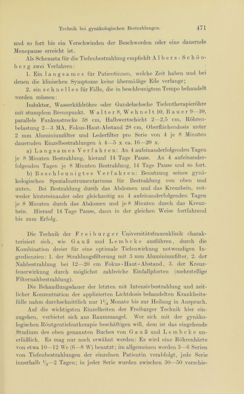und so fort bis ein Verschwinden der Beschwerden oder eine dauernde Menopause erreicht ist. Als Schemata für die Tiefenbestrahlung empfiehlt Albers-Schön- ber g zwei Verfahren: 1. Ein langsames für Patientinnen, welche Zeit haben und bei denen die klinischen Symptome keine übermäßige Eile verlange; 2. ein schnelles für Fälle, die in beschleunigtem Tempo behandelt werden müssen: Induktor, Wasser kühlröhre oder Gundelachsche Tiefen therapieröhre mit stumpfem Brennpunkt. Walter 8, Wehnelt 10, Baue r 9—10, parallele Funkenstrecke 38 cm, Halb wertschicht 2—2,5 cm, Röhren- belastung 2—3 MA, Fokus-Haut-Abstand 28 cm, Oberflächendosis unter 2 mm Aluminiumfilter und Lederfilter pro Serie von 4 je 8 Minuten dauernden Einzelbestrahlungen ä 4—5 x ca. IG—20 x. a) Langsames Verfahren: An 4 aufeinanderfolgenden Tagen je 8 Minuten Bestrahlung, hierauf 14 Tage Pause. An 4 aufeinander- folgenden Tagen je 8 Minuten Bestrahlung, 14 Tage Pause und so fort. b) Beschleunigtes Verfahren: Benutzung seines gynä- kologischen Spezialinstrumentariums für Bestrahlung von oben und unten. Bei Bestrahlung durch das Abdomen und das Kreuzbein, ent- weder hintereinander oder gleichzeitig an 4 aufeinanderfolgenden Tagen je 8 Minuten durch das Abdomen und je 8 Minuten durch das Kreuz- bein. Hierauf 14 Tage Pause, dann in der gleichen Weise fortfahrend bis zum Erfolg. Die Technik der Freiburger Universitätsfrauenklinik charak- terisiert sich, wie Gauß und L e m b c k e ausführen , durch die Kombination dreier für eine optimale Tiefenwirkung notwendigen In- gredienzien: 1. der Strahlungsfilterung mit 3 nun Aluminiumfilter, 2. der Nahbestrahlung bei 12—20 cm Fokus-Haut-Abstand, 3. der Kreuz- feuerwirkung durch möglichst zahlreiche Einfallpforten (mehrstellige F ilt er nahbest rahlung). Die Behandlungsdauer der letzten mit Intensivbestrahlung und zeit- licher Konzentration der applizierten Lichtdosis behandelten Krankheits- fälle nahm durchschnittlich nur l1/* Monate bis zur Heilung in Anspruch. Auf die wichtigsten Einzelheiten der Freiburger Technik hier ein- zugehen, verbietet sich aus Raummangel. Wer sich mit der gynäko- logischen Röntgentiefentherapie beschäftigen will, dem ist das eingehende Studium des oben genannten Buches von Gauß und L e m b c k e un- erläßlich. Es mag nur noch erwähnt werden: Es wird eine Röhrenhärte von etwa 10—12 We (6—8 W) benutzt; im allgemeinen werden 3—6 Serien von Tiefenbestrahlungen der einzelnen Patientin verabfolgt, jede Serie innerhalb x/2—2 Tagen; in jeder Serie wurden zwischen 30—50 verschie-