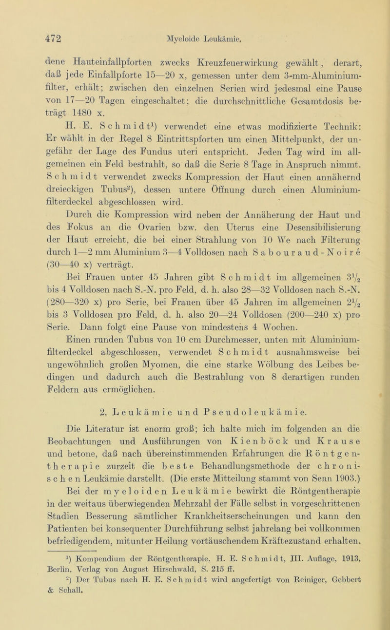 dene Hauteinfallpforten zwecks Kreuzfeuer Wirkung gewählt, derart, daß jede Einfallpforte 15—20 x, gemessen unter dem 3-nnn-Aluminium- filter, erhält; zwischen den einzelnen Serien wird jedesmal eine Pause von 17—20 Tagen eingeschaltet; die durchschnittliche Gesamtdosis be- trägt 1480 x. H. E. Schmidt1) verwendet eine etwas modifizierte Technik: Er wählt in der Regel 8 Eintrittspforten um einen Mittelpunkt, der un- gefähr der Lage des Fundus uteri entspricht. Jeden Tag wird im all- gemeinen ein Feld bestrahlt, so daß die Serie 8 Tage in Anspruch nimmt. Schmidt verwendet zwecks Kompression der Haut einen annähernd dreieckigen Tubus2), dessen untere Öffnung durch einen Aluminium- filterdeckel abgeschlossen wird. Durch die Kompression wird neben der Annäherung der Haut und des Fokus an die Ovarien bzw. den Uterus eine Desensibilisierung der Haut erreicht, die bei einer Strahlung von 10 We nach Filterung durch 1—2 mm Aluminium 3—4 Volldosen nach Sabouraud-Noire (30—40 x) verträgt. Bei Frauen unter 45 Jahren gibt Schmidt im allgemeinen 31J2 bis 4 Volldosen nach S.-N. pro Feld, d. h. also 28—32 Volldosen nach S.-N. (280—320 x) pro Serie, bei Frauen über 45 Jahren im allgemeinen 2x/2 bis 3 Volldosen pro Feld, d. h. also 20—24 Volldosen (200—240 x) pro Serie. Dann folgt eine Pause von mindestens 4 Wochen. Einen runden Tubus von 10 cm Durchmesser, unten mit Aluminium- filterdeckel abgeschlossen, verwendet Schmidt ausnahmsweise bei ungewöhnlich großen Myomen, die eine starke Wölbung des Leibes be- dingen und dadurch auch die Bestrahlung von 8 derartigen runden Feldern aus ermöglichen. 2. Leukämie und Pseudoleukämie. Die Literatur ist enorm groß; ich halte mich im folgenden an die Beobachtungen und Ausführungen von Kienböck und Krause und betone, daß nach übereinstimmenden Erfahrungen die Röntge n- therapie zurzeit die beste Behandlungsmethode der c h r o n i- sehen Leukämie darstellt. (Die erste Mitteilung stammt von Senn 1903.) Bei der myeloiden Leukämie bewirkt die Röntgentherapie in der weitaus überwiegenden Mehrzahl der Fälle selbst in vorgeschrittenen Stadien Besserung sämtlicher Krankheitserscheinungen und kann den Patienten bei konsequenter Durchführung selbst jahrelang bei vollkommen befriedigendem, mitunter Heilung vortäuschendem Kräftezustand erhalten. x) Kompendium der Röntgentherapie, H. E. S c li m i d t, III. Auflage, 1913, Berlin, Verlag von August Hirschwald, S. 215 ff. 2) Der Tubus nach H. E. Schmidt wird angefertigt von Reiniger, Gebbert & Schall.