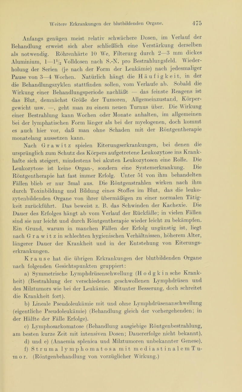 Anfangs genügen meist relativ schwächere Dosen, im Verlauf der Behandlung erweist sich aber schließlich eine Verstärkung derselben als notwendig. Röhrenhärte 10 We, Filterung durch 2—3 mm dickes Aluminium, 1—D/2 Volldosen nach S.-N. pro Bestrahlungsfeld. V ieder- holung der Serien (je nach der Form der Leukämie) nach jedesmaliger Pause von 3—4 Wochen. Natürlich hängt die Häufigkeit, in der die Behandlungszyklen stattfinden sollen, vom Verlaufe ab. Sobald die Wirkung einer Behandlungsperiode nachläßt — das feinste Reagens ist das Blut, demnächst Größe der Tumoren, Allgemeinzustand, Körper- gewicht usw. —, geht man zu einem neuen Turnus über. Die Wirkung einer Bestrahlung kann Wochen oder Monate anhalten, im allgemeinen bei der lymphatischen Form länger als bei der myelogenen, doch kommt es auch hier vor, daß man ohne Schaden mit der Röntgentherapie monatelang aussetzen kann. Nach Gra witz spielen Eiterungserkrankungen, bei denen die ursprünglich zum Schutz des Körpers aufgetretene Leukozytose ins Krank- hafte sich steigert, mindestens bei akuten Leukozytosen eine Rolle. Die Leukozytose ist keine Organ-, sondern eine Systemerkrankung. Die Röntgentherapie hat fast immer Erfolg. Unter 51 von ihm behandelten Fällen blieb er nur 3mal aus. Die Röntgenstrahlen wirken nach ihm durch Toxinbildung und Bildung eines Stoffes im Blut, das die leuko- zytenbildenden Organe von ihrer übermäßigen zu einer normalen Tätig- keit zurückführt. Das beweist z. B. das Schwinden der Kachexie. Die Dauer des Erfolges hängt ab vom Verlauf der Rückfälle; in vielen Fällen sind sie nur leicht und durch Röntgentherapie wieder leicht zu bekämpfen. Ein Grund, warum in manchen Fällen der Erfolg ungünstig ist, liegt nach Grawitzin schlechten hygienischen Verhältnissen, höherem Alter, längerer Dauer der Krankheit und in der Entstehung von Eiterungs- erkrankungen. Krause hat die übrigen Erkrankungen der blutbildenden Organe nach folgenden Gesichtspunkten gruppiert: a) Symmetrische Lymphdrüsenschwellung (Hodgkin sehe Krank- heit) (Bestrahlung der verschiedenen geschwollenen Lymphdrüsen und des Milztumors wie bei der Leukämie. Mitunter Besserung, doch schreitet die Krankheit fort). b) Lineale Pseudoleukämie mit und ohne Lymphdrüsenanschwellung (eigentliche Pseudoleukämie) (Behandlung gleich der vorhergehenden; in der Hälfte der Fälle Erfolge). c) Lymphosarkomatose (Behandlung ausgiebige Röntgenbestrahlung, am besten kurze Zeit mit intensiven Dosen; Dauererfolge nicht bekannt). d) und e) (Anaemia splenica und Milztumoren unbekannter Genese). f) S t r u m a lymphomatosa mit mediastinale m T u- (Röntgenbehandlung von vorzüglicher Wirkung.) m o r.
