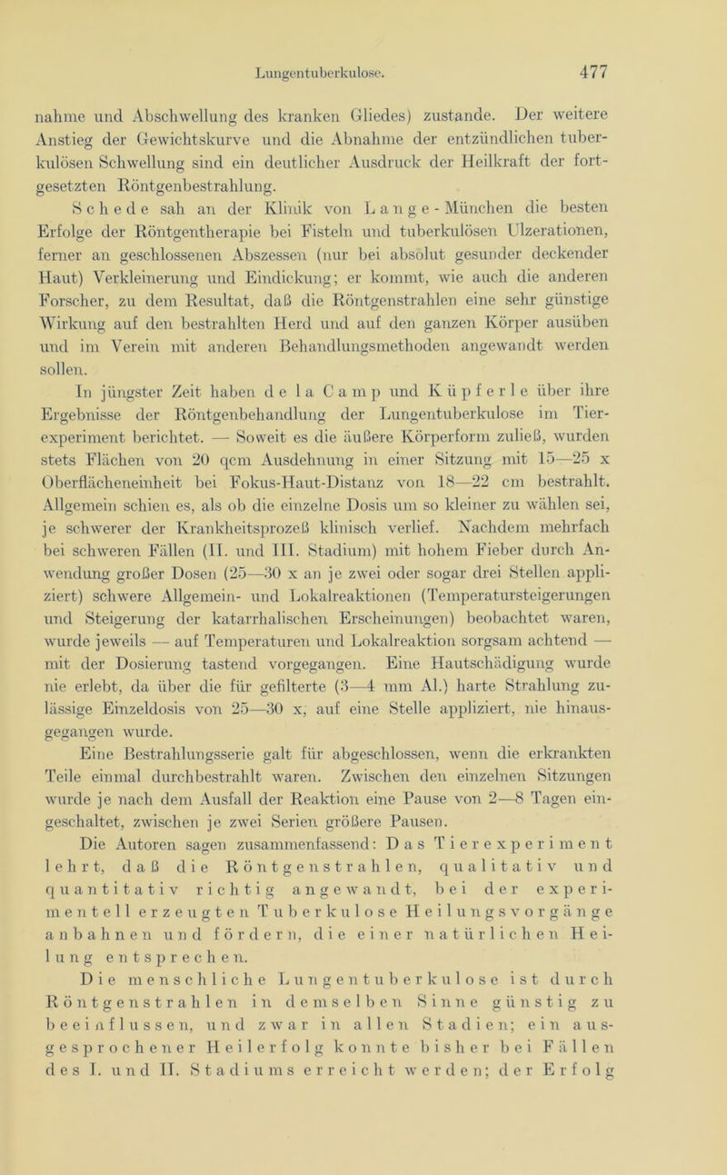 nähme und Abschwellung des kranken Gliedes) zustande. Der weitere Anstieg der Gewichtskurve und die Abnahme der entzündlichen tuber- kulösen Schwellung sind ein deutlicher Ausdruck der Heilkraft der fort- gesetzten Röntgenbestrahlung. Schede sah an der Klinik von Lange- München die besten Erfolge der Röntgentherapie bei Eistein und tuberkulösen Ulzerationen, ferner an geschlossenen Abszessen (nur bei absolut gesunder deckender Haut) Verkleinerung und Eindickung; er kommt, wie auch die anderen Forscher, zu dem Resultat, daß die Röntgenstrahlen eine sehr günstige Wirkung auf den bestrahlten Herd und auf den ganzen Körper ausüben und im Verein mit anderen Behandlungsmethoden angewandt werden sollen. In jüngster Zeit haben de 1 a Ca m p und K ü p f e r 1 e über ihre Ergebnisse der Röntgenbehandlung der Lungentuberkulose im Tier- experiment berichtet. — Soweit es die äußere Körperform zuließ, wurden stets Flächen von 20 qcm Ausdehnung in einer Sitzung mit 15—25 x Oberflächeneinheit bei Fokus-Haut-Distanz von 18—22 cm bestrahlt. Allgemein schien es, als ob die einzelne Dosis um so kleiner zu wählen sei, je schwerer der Krankheitsprozeß klinisch verlief. Nachdem mehrfach bei schweren Fällen (II. und III. Stadium) mit hohem Fieber durch An- wendung großer Dosen (25—30 x an je zwei oder sogar drei Stellen appli- ziert) schwere Allgemein- und Lokalreaktionen (Temperatursteigerungen und Steigerung der katarrhalischen Erscheinungen) beobachtet waren, wurde jeweils — auf Temperaturen und Lokalreaktion sorgsam achtend — mit der Dosierung tastend vorgegangen. Eine Hautschädigung wurde nie erlebt, da über die für gefilterte (3—4 mm Al.) harte Strahlung zu- lässige Einzeldosis von 25—30 x, auf eine Stelle appliziert, nie hinaus- gegangen wurde. Eine Bestrahlungsserie galt für abgeschlossen, wenn die erkrankten Teile einmal durchbestrahlt waren. Zwischen den einzelnen Sitzungen wurde je nach dem Ausfall der Reaktion eine Pause von 2—8 Tagen ein- geschaltet, zwischen je zwei Serien größere Pausen. Die Autoren sagen zusammenfassend: Das Tierexperiment lehrt, daß die Röntgen strahlen, qualitativ und quantitativ richtig angewandt, bei der experi- mentell erzeugten Tuberkulose Heilungsvorgänge an bahnen und fördern, die einer natürlichen Hei- lung entsprechen. Die menschliche Lungentuberkulose ist durch Röntgenstrahlen in demselben Sinne günstig zu beeinflussen, und zwar in allen Stadien; ein aus- gesprochener Heilerfolg konnte bisher bei Fällen des I. und II. Stadiums erreicht werden; der Erfolg