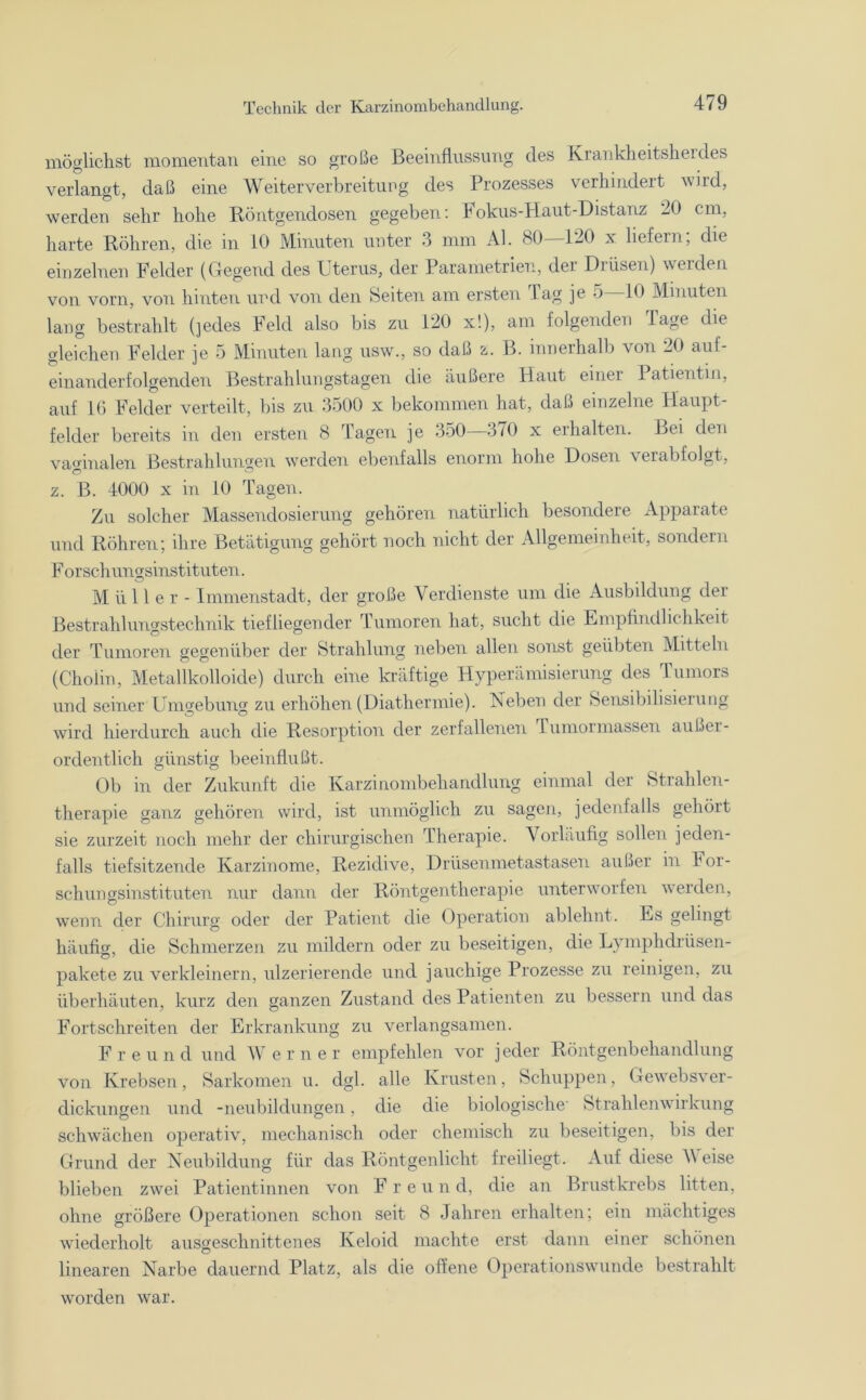möglichst momentan eine so große Beeinflussung des Krankheitsherdes verlangt, daß eine Weiterverbreitung des Prozesses verhindert wird, werden sehr hohe Röntgendosen gegeben: Fokus-Haut-Distanz 20 cm, harte Röhren, die in 10 Minuten unter 3 mm Al. 80—120 x liefern; die einzelnen Felder (Gegend des Uterus, der Parametrien, dei Drüsen) weiden von vorn, von hinten und von den Seiten am ersten 1 ag je 5 10 Minuten lang bestrahlt (jedes Feld also bis zu 120 x!), am folgenden läge die gleichen Felder je 5 Minuten lang usw., so daß z. B. innerhalb von 20 auf- einanderfolgenden Bestrahlungstagen die äußere Haut einer Patientin, auf 16 Felder verteilt, bis zu 3500 x bekommen hat, daß einzelne Haupt- felder bereits in den ersten 8 Tagen je 350—370 x erhalten. Bei den vaginalen Bestrahlungen werden ebenfalls enorm hohe Dosen verabfolgt, z. B. 4000 x in 10 Tagen. Zu solcher Massendosierung gehören natürlich besondere Apparate und Röhren; ihre Betätigung gehört noch nicht der Allgemeinheit, sondern Forschungsinstituten. Müller- Immenstadt, der große Verdienste um die Ausbildung der Bestrahluugstechnik tiefliegender Tumoren hat, sucht die Empfindlichkeit der Tumoren gegenüber der Strahlung neben allen sonst geübten Mitteln (Choiin, Metallkolloide) durch eine kräftige Hyperämisierung des Tumors und seiner Umgebung zu erhöhen (Diathermie). Neben der Sensibilisierung wird hierdurch auch die Resorption der zerfallenen lumormassen außer- ordentlich günstig beeinflußt. Ob in der Zukunft die Karzinombehandlung einmal der Strahlen- therapie ganz gehören wird, ist unmöglich zu sagen, jedenfalls gehört sie zurzeit noch mehr der chirurgischen Therapie. Vorläufig sollen jeden- falls tiefsitzende Karzinome, Rezidive, Drüsenmetastasen außer in For- schungsinstituten nur dann der Röntgentherapie unterworfen werden, wenn der Chirurg oder der Patient die Operation ablelmt. Es gelingt häufig, die Schmerzen zu mildern oder zu beseitigen, die Lymphdrüsen- pakete zu verkleinern, ulzerierende und jauchige Prozesse zu reinigen, zu überhäuten, kurz den ganzen Zustand des Patienten zu bessern und das Fortschreiten der Erkrankung zu verlangsamen. Freund und Werner empfehlen vor jeder Röntgenbehandlung von Krebsen, Sarkomen u. dgl. alle Krusten, Schuppen, Gewebsver- dickungen und -neubildungen, die die biologische' Strahlenwirkung schwächen operativ, mechanisch oder chemisch zu beseitigen, bis der Grund der Neubildung für das Röntgenlicht freiliegt. Auf diese A\ eise blieben zwei Patientinnen von F r e u n d, die an Brustkrebs litten, ohne größere Operationen schon seit 8 Jahren erhalten; ein mächtiges wöederholt ausgeschnittenes Keloid machte erst dann einer schönen linearen Narbe dauernd Platz, als die offene Operationswunde bestrahlt worden war.
