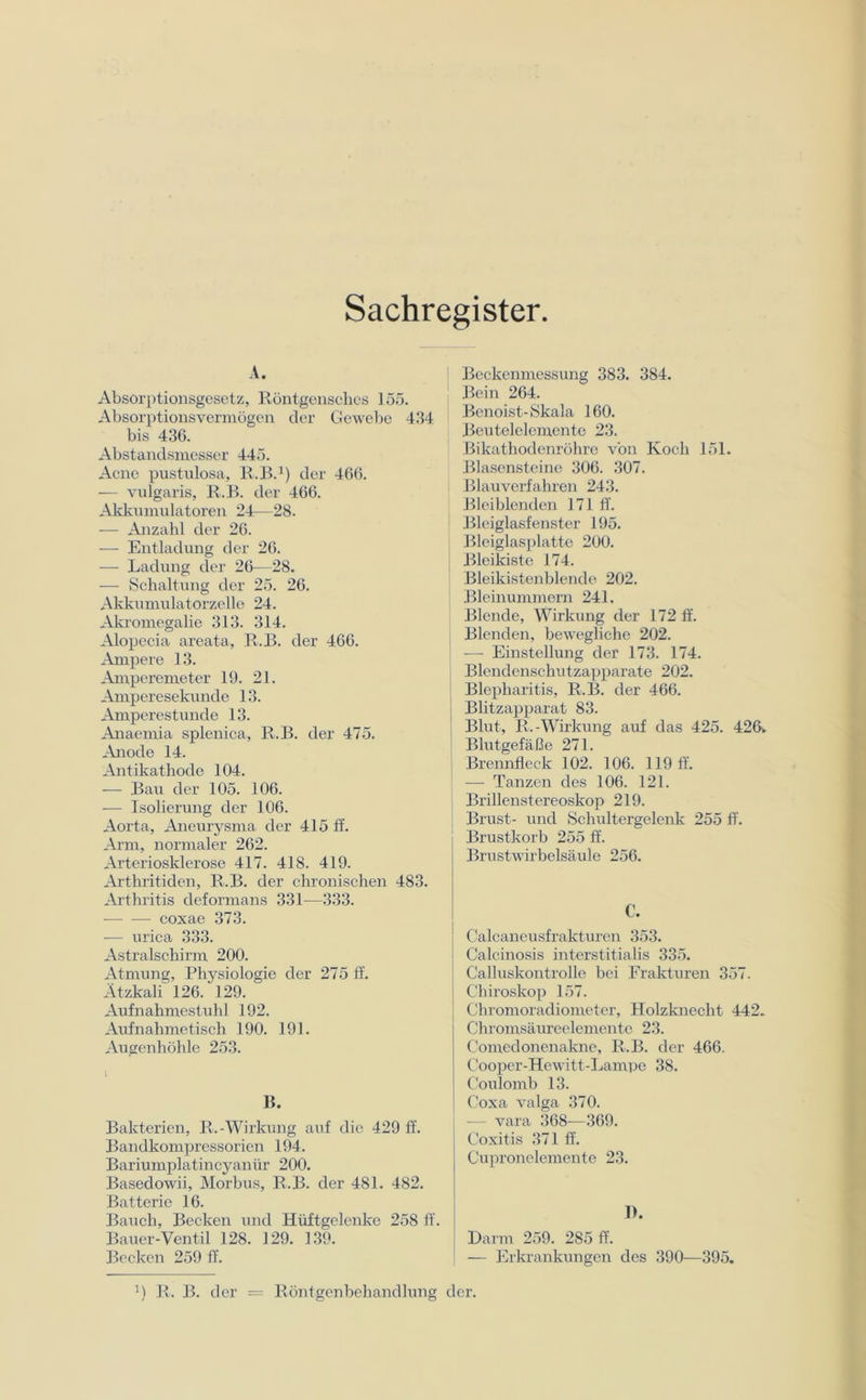 Sachregister A. Absorptionsgesetz, Röntgensches 155. Absorptionsvermögen der Gewebe 434 bis 436. Abstandsmesser 445. Acne pustulosa, R.B.1) der 466. — vulgaris, R.B. der 466. Akkumulatoren 24—28. — Anzahl der 26. — Entladung der 26. — Ladung der 26—28. — Schaltung der 25. 26. Akkumulatorzelle 24. Akromegalie 313. 314. Alopecia areata, R.B. der 466. Ampere 13. Amperemeter 19. 21. Amperesekunde 13. Amperestunde 13. Anaemia splenica, R.B. der 475. Anode 14. Antikathode 104. -— Bau der 105. 106. — Isolierung der 106. Aorta, Aneurysma der 415 ff. Arm, normaler 262. Arteriosklerose 417. 418. 419. Arthritiden, R.B. der chronischen 483. Arthritis deformans 331—333. coxae 373. -— urica 333. Astralschirm 200. Atmung, Physiologie der 275 ff. Ätzkali 126/129. Aufnahmestuhl 192. Aufnahmetisch 190. 191. Augenhöhle 253. B. Bakterien, R.-Wirkung auf die 429 ff. Bandkompressorien 194. Bariumplatincyanür 200. Basedowii, Morbus, R.B. der 481. 482. Batterie 16. Bauch, Becken und Hüftgelenke 258 ff. Bauer-Ventil 128. 129. 139. Becken 259 ff. Beckenmessung 383. 384. Bein 264. Benoist-Skala 160. Beutelelemente 23. Bikathodenröhre von Koch 151. Blasensteine 306. 307. Blauverfahren 243. Bleiblenden 171 ff. Bleiglasfenster 195. Bleiglasplatte 200. Bleikiste 174. Bleikistenblende 202. Bleinummern 241. Blende, Wirkung der 172 ff. Blenden, bewegliche 202. — Einstellung der 173. 174. i Blendenschutzapparate 202. Blepharitis, R.B. der 466. j Blitzapparat 83. Blut, R.-Wirkung auf das 425. 426. Blutgefäße 271. Brennfleck 102. 106. 119 ff. — Tanzen des 106. 121. j Brillenstereoskop 219. Brust- und Schultergelenk 255 ff. Brustkorb 255 ff. Brustwirbelsäule 256. €. Calcaneusfrakturen 353. Calcinosis interstitialis 335. Calluskontrolle bei Frakturen 357. Chiroskop 157. Chromoradiometer, Holzknecht 442. Chromsäureelemente 23. Comedonenakne, R.B. der 466. Cooper-Hewitt-Lampe 38. Coulomb 13. Coxa valga 370. — vara 368—369. Coxitis 371 ff. Cupronelementc 23. I). Darm 259. 285 ff. — Erkrankungen des 390—395. !) R. B. der = Röntgenbehandlung der.
