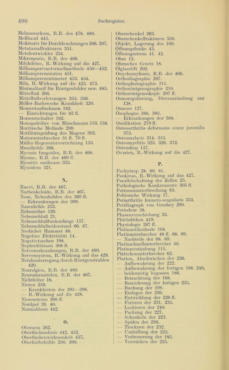 Melanosarkom, R.B. des 478. 480. Meßband 445. Meßstativ für Durchleuchtungen 206. 207. Metatarsalfrakturen 351. Metolentwickler 234. Mikrosporie, R.B. der 466. Milchdrüse, R.-Wirkung auf die 427. Milliamperemetermeßmethode 450—452. Milliampereminuten 451. Milliamperezentimeter 453. 454. Milz, R.-Wirkung auf die 425. 473. Minimaltarif für Röntgenbilder usw. 485. Mittelfuß 266. Mittelfußverletzungen 355. 356. Möller-Barlowsche Krankheit 320. Momentaufnahmen 182. — Einrichtungen für 82 ff. Momentschalter 182. Monopolröhre von Hirschmann 133. 134. Moritzsche Methode 209. Motilitätsprüfung des Magens 392. Motorunterbrecher 51 ff. 70 ff. Müller-Regeneriervorrichtung 133. Mundhöhle. 386. Mycosis fungoides, R.B. der 468. Myome, R.B. der 469 ff. Myositis ossificans 335. Myxödem 321. N. Naevi, R.B. der 467. Narbenkeloide, R.B. der 467. Nase, Nebenhöhlen der. 369 ff. — Erkrankungen der 399. Nasenhöhle 253. Nebenröhre 129. Nebenschluß 21. Nebenschlußfunkenlänge 157. Nebenschlußwiderstand 66. 67. Neefscher Hammer 48. Negative Elektrizität 14. Negativtaschen 198. Nephrolithiasis 308 ff. Nervenerkrankungen, R.B. der 480. Nervensystem, R.-Wirkung auf das 428. Netzhauterregung durch Röntgenstrahlen 420. Neuralgien, R.B. der 480. Neurodermitiden, R.B. der 467. Nichtleiter 16. Nieren 259. — Krankheiten der 395—398. — R.-Wirkung auf die 428. Nierensteine 308 ff. Nordpol 39. 40. Normaldosis 442. O. Oberarm 262. Oberflächendosis 442. 452. Oberflächenwirksamkeit 437. Oberkieferhöhle 250. 399. Oberschenkel 263. Oberschenkelfrakturen 350. Objekt, Lagerung des 169. Öffnungsfunke 43. Öffnungsstrom 41. 42. Ohm 13. Ohmsches Gesetz 18. Ölglasstift 202. Onychomykosis, R.B. der 466. Orthodiagraphie 207. Orthophotographie 211. Orthoröntgenographie 210. Orthoröntgenoskopie 207 ff. Osmoregulierung, Distanzzündung zur 138. Osmose 127. Ösophagus 388. 389. — Erkrankungen des' 388. Ossifikation 27 0 ff. Osteoarthritis deformans coxae juvenilis 373. Osteomalacie 314. 315. Osteomyelitis 325. 326. 372. Osteoskop 157. Ovarien, R.-Wirkung auf die 427. 1». Pachytrop 28. 80. 81. Pankreas, R,-Wirkung auf das 427. Parallelschaltung der Zellen 25. Pathologische Konkremente 305 ff. Patronenunterbrechung 83. Peltiersche Wirkung 17. Periarthritis humero-scapularis 333. Peridiagraph von Grashey 290. Periodeur 58. Phasenverschiebung 33. Phlebolithen 419. Physiologie 267 ff. Platinantikathode 104. Platinunterbrecher 48 ff. 68. 69. — Nachteile der 68. 69. Platinschnellunterbrecher 50. Platinzerstäubung 115. Plättchenunterbrecher 62. Platten, Abschwächen der 236. — Aufbewahrung der 222. — Aufbewahrung der fertigen 198. 240. — beiderseitig begossen 186. — Betrachtung der 188. — Bezeichnung der fertigen 235. — Buchung der 198. — Einlegen der 226. — Entwicklung der 226 ff. — Fixieren der 231. 235. — Lackieren der 240. — Packung der 227. — Schaukeln der 222. — Spülen der 230. — Trocknen der 232. — Umhüllung der 225. — Verbesserung der 185. -— Verstärken der 235.