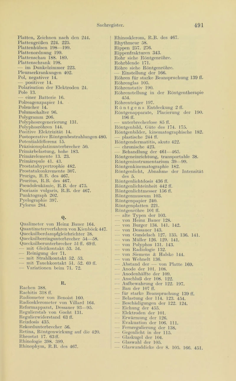 Platten, Zeichnen nach den 244. Plattengrößen 224. 225. Plattenhülsen 198—199. Plattenordnung 199. Plattenschau 188. 189. Plattenschrank 198. — im Dunkelzimmer 223. Pleuraerkrankungen 402. Pol, negativer 14. — positiver 14. Polarisation der Elektroden 24. Pole 13. — einer Batterie 16. Polreagenzpapier 14. Polsucher 14. Polumschalter 96. Polygramm 206. Polvphosregenerierung 131. Polyphosröhren 144. Positive Elektrizität 14. Postoperative Röntgenbestrahlungen 480. Potentialdifferenz 15. Präzisionsplatinunterbrecher 50. Primärbelastung, hohe 183. Primärelemente 13. 23. Primärspule 41. 43. Prostatahypertrophie 482. Prostatakonkremente 307. Prurigo, R.B. des 467. Pruritus, R.B. des 467. Pseudoleukämie, R.B. der 475. Psoriasis vulgaris, R.B. der 467. Punktograph 202. Pyelographie 397. Pylorus 284. Q. Qualimeter von Heinz Bauer 164. Quantimeterverfahren von Kienböck 447. Quecksilberdampfgleichrichter 38. Quecksilberringunterbrecher 54—58. Quecksilberunterbrecher 51 ff. 69 ff. — mit Gleitkontakt 53. 54. — Reinigung der 71. ■— mit Strahlkontakt 52. 53. — mit Tauchkontakt 51. 52. 69 ff. •— Variationen beim 71. 72. R. Rachen 388. Rachitis 318 ff. Radiometer von Benoist 160. Radiosklerometer von Villard 164. Reformapparat, Dessauer 93—95. Regulierstab von Gocht 131. Regulierwiderstand 63 ff. Reizdosis 435. Rekordunterbrecher 56. Retina, Röntgenwirkung auf die 420. Rheostat 17. 63 ff. Rhinologie 398. 399. Rhinophym, R.B. des 467. | Rhinosklerom, R.B. des 467. Rhythmeur 58. Rippen 257. 276. Rippenfrakturen 343. Rohr siehe Röntgenröhre. Rohrblende 171. Röhre siehe Röntgenröhre. — Einstellung der 166. Röhren für starke Beanspruchung 139 ff. Röhrenglas 105. Röhrenstativ 190. Röhrenstellung in der Röntgentherapie 454. R öhren träger 197. Röntgens Entdeckung 2 ff. | Röntgenapparate, Placierung der 190. 196 ff. — unterbrecherlose 85 ff. Röntgenbild, Güte des 174. 175. Röntgenbilder, kinematographische 182. —• plastische 244 ff. | Röntgendermatitis, akute 422. j — chronische 423. — Behandlung der 461—465. Röntgeneinrichtung, transportable 38. Röntgeninstrumentarium 39—99. Röntgenkinematographie 182. Röntgenlicht, Abnahme der Intensität des 5. Röntgenlichtdosis 436 ff. Röntgenlichteinheit 442 ff. Röntgenlichtmesser 156 ff. Röntgenmuseum 103. Röntgenpapier 240. Röntgenplatten 221. Röntgenröhre 101 ff. — alte Typen der 103. - von Heinz Bauer 128. — von Burger 134. 141. 142. — von Dessauer 143. - von Gundelach 127. 135. 136. 141. von Müller 126. 129. 141. von Polyphos 131. 143. — von Radiologie 132. - von Siemens & Halske 144. — von Wehnelt 136. Abstand der — von Platte 169. Anode der 101. 108. — Anodenhälfte der 109. — Anschluß der 108. 122. — Aufbewahrung der 122. 197. — Bau der 107 ff. - für starke Beanspruchung 139 ff. Belastung der 114. 123. 454. — Beschädigungen der 122. 124. — Eichung der 455. — Elektroden der 101. - Erwärmung der 126. Evakuation der 106. 111. — Fernregulierung der 138. — Gegenlicht in der 115. — Glaskugel der 104. — Glaswahl der 105. - Glaswanddicke der 8. 105. 166. 451.