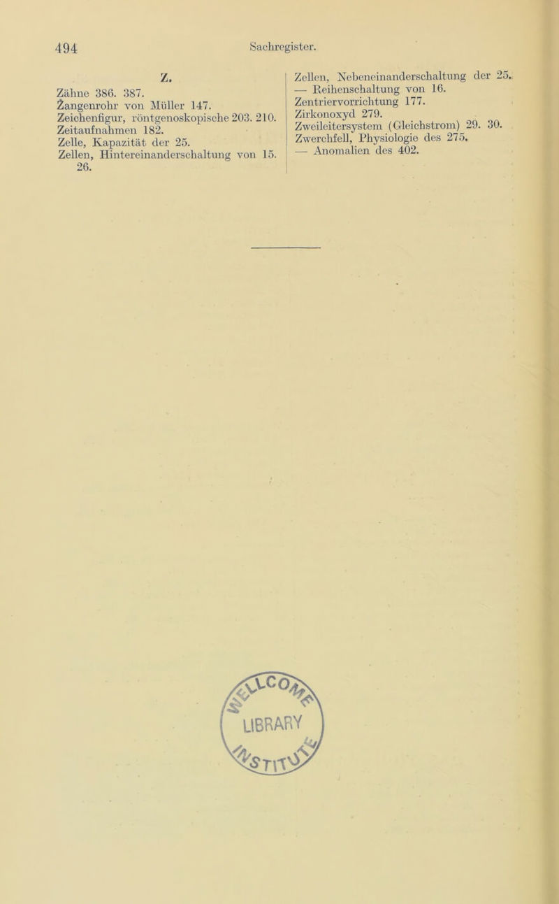 Z. Zähne 3S6. 387. Zangenrohr von Müller 147. Zeichenfigur, röntgenoskopische 203. 210. Zeitaufnahmen 182. Zelle, Kapazität der 25. Zellen, Hintereinanderschaltung von 15. 26. Zellen, Nebeneinanderschaltung der 2 — Reihenschaltung von 16. Zentriervorrichtung 177. Zirkonoxyd 279. Zweileitersystem (Gleichstrom) 29. 30. Zwerchfell, Physiologie des 275. — Anomalien des 402.
