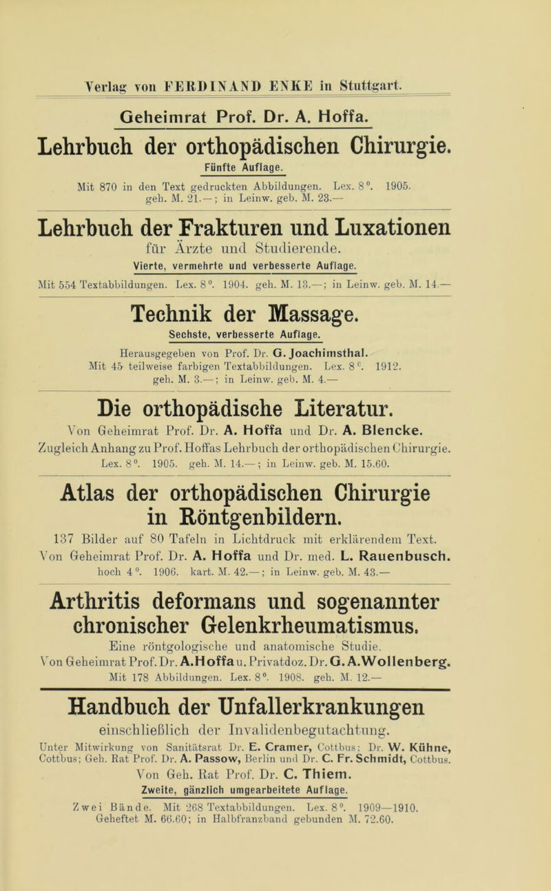 Geheimrat Prof. Dr. A. Hoffa. Lehrbuch der orthopädischen Chirurgie. Fünfte Auflage. Mit 870 in den Text gedruckten Abbildungen. Lex. 8°. 1905. gell. M. 21.— ; in Leinw. geb. M. 23.— Lehrbuch der Frakturen und Luxationen für Ärzte und Studierende. Vierte, vermehrte und verbesserte Auflage. Mit 554 Textabbildungen. Lex. 8°. 1904. geh. M. 13.—; in Leinw. geb. M. 14.— Technik der Massage. Sechste, verbesserte Auflage. Herausgegeben von Prof. Dr. G. Joachimsthal. Mit 45 teilweise farbigen Textabbildungen. Lex. 8 c. 1912. geh. M. 3.—; in Leinw. geb. M. 4.— Die orthopädische Literatur. Von Geheimrat Prof. Dr. A. Hoffa und Dr. A. Blencke. Zugleich Anhang zu Prof. Hoffas Lehrbuch der orthopädischen Chirurgie. Lex. 8°. 1905. geh. M. 14.—; in Leinw. geb. M. 15.60. Atlas der orthopädischen Chirurgie in Röntgenbildern. 137 Bilder auf 80 Tafeln in Lichtdruck mit erklärendem Text. Von Geheimrat Prof. Dr. A. Hoffa und Dr. med. L. Rauenbusch, hoch 4°. 1906. kart. M. 42.—; in Leinw. geb. M. 43.— Arthritis deformans und sogenannter chronischer Gelenkrheumatismus. Eine röntgologische und anatomische Studie. Von Geheimrat Prof. Dr. A.Hoffau. Privatdoz. Dr. G. A.Wollenberg. Mit 178 Abbildungen. Lex. 8°. 1908. geh. M. 12.— Handbuch der Unfallerkrankungen einschließlich der Invalidenbegutachtung. Unter Mitwirkung von Sanitätsrat Dr. E. Gramer, Cottbus; Dr. W. Kühne, Cottbus; Geh. Rat Prof. Dr. A. Passow, Berlin und Dr. C. Fr. Schmidt, Cottbus. Von Geh. Rat Prof. Dr. C. Thiem. Zweite, gänzlich umgearbeitete Auflage. Zwei Bände. Mit 268 Textabbildungen. Lex. 8°. 1909—1910. Geheftet M. 66.60; in Halbfranzband gebunden M. 72.60.