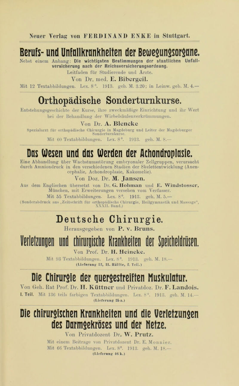 Berufs- und Unfallkrankheiten der Bewegungsorgane. Nebst einem Anhang: Die wichtigsten Bestimmungen der staatlichen Unfall- versicherung nach der Reichsversicherungsordnung. Leitfaden für Studierende und Ärzte. Von Dr. mecl. E. Bibergeil. Mit 12 Textabbildungen. Lex. 8 °. 1913. geh. M. 3.20; in Leinw. geb. M. 4.— Orthopädische Sonderturnkurse. Entstehungsgeschichte der Kurse, ihre zweckmäßige Einrichtung und ihr Wert bei der Behandlung der Wirbelsäulenverkrümmungen. Von Dr. A. Blencke Spezialarzt für orthopädische Chirurgie in Magdeburg und Leiter der Magdeburger Sonderturnkurse. Mit 60 Textabbildungen. Lex. 8°. 1913. geh. M. 8.-— Das Uesen und das Werden der Achondroplasie. Eine Abhandlung über Wachstumsstörung embryonaler Zellgruppen, verursacht durch Amniondruck in den verschiedenen Stadien der Skelettentwicklung (Anen- cephalie, Acliondroplasie, Kakomelie). Von Doz. Dr. M. Jansen. Aus dem Englischen übersetzt von Dr. G. Ilohman und E. Windstosser, München, mit Erweiterungen versehen vom Verfasser. Mit 55 Textabbildungen. Lex. 8°. 1913. geh. M. 5.— (Sonderabdruck aus „Zeitschrift für orthopädische Chirurgie, Heilgymnastik und Massage“, XXXII. Band.) Deutsche Chirurgie. Herausofeo-eben von P. v. Bruns. o o Verletzungen und iMmk Krankheiten der Speifheldien. Von Prof. Dr. H. Heineke. Mit 93 Textabbildungen. Lex. 8°. 1913. geh. M. 18.— (Lieferung II. Hälfte. 2. Teil.) Die Chirurgie der quergestreiften Muskulatur. Von Geh. Rat Prof. Dr. II. Küttner und Privatdoz. Dr. F. Landois. I. Teil. Mit 136 teils farbigen Textabbildungen. Lex. 8°. 1913. geh. M. 14.— (Lieferung 25a.) Die chirurgischen Krankheiten und die Verletzungen des Darmgekröses und der Netze. Von Privatdozent Dr. W. Prutz. Mit einem Beitrage von Privatdozent Dr. E. Monnier. Mit 66 Textabbildungen. Lex. 8°. 1913. geb. M. 18.— (Lieferung 40 k.)