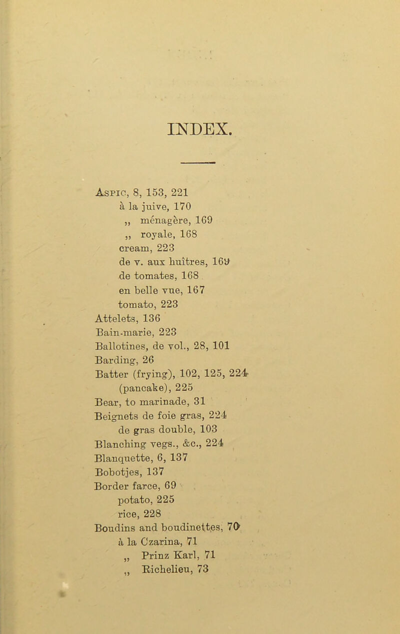 INDEX Aspic, 8, 153, 221 a la juive, 170 ,, menagere, 169 „ royale, 168 cream, 223 de t. aux huitres, 16y de tomates, 168 en belle vne, 167 tomato, 223 Attelets, 136 Bain-marie, 223 Ballotines, de vol., 28, 101 Barding, 26 Batter (frying), 102, 125, 224- (pancake), 225 Bear, to marinade, 31 Beignets de foie gras, 224 de gras double, 103 Blanching vegs., &c., 224 Blanquette, 6, 137 Bobotjes, 137 Border farce, 69 potato, 225 rice, 228 Boudins and boudinettes, 70 a la Czarina, 71 „ Prinz Karl, 71 „ Richelieu, 73