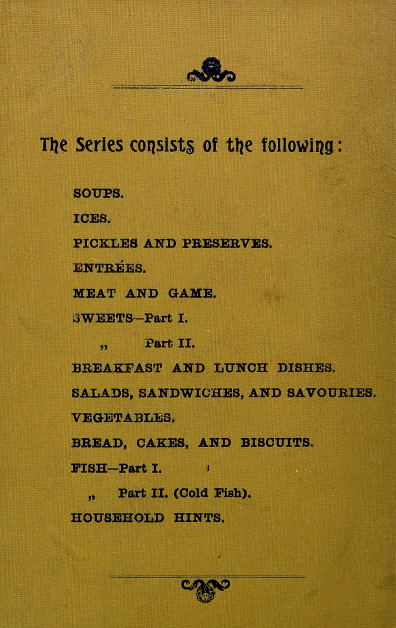 Tlje Series consists of tlje following: SOUPS. ICES. PICKLES AND PRESERVES. ENTREES. MEAT AND GAME. SWEETS-Part I. „ Part II. BREAKFAST AND LUNCH DISHES, SALADS, SANDWICHES, AND SAVOURIES. VEGETABLES. BREAD, CAKES, AND BISCUITS. FISH—Part I. i „ Part II. (Cold Fish). HOUSEHOLD HINTS.