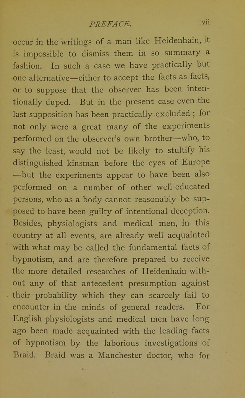 occur in the writings of a man like Heidenhain, it is impossible to dismiss them in so summary a fashion. In such a case we have practically but one alternative—either to accept the facts as facts, or to suppose that the observer has been inten- tionally duped. But in the present case even the last supposition has been practically excluded ; for not only were a great many of the experiments performed on the observer’s own brother—who, to say the least, would not be likely to stultify his distinguished kinsman before the eyes of Europe —but the experiments appear to have been also performed on a number of other well-educated persons, who as a body cannot reasonably be sup- posed to have been guilty of intentional deception. Besides, physiologists and medical men, in this country at all events, are already well acquainted with what may be called the fundamental facts of hypnotism, and are therefore prepared to receive the more detailed researches of Heidenhain with- out any of that antecedent presumption against their probability which they can scarcely fail to encounter in the minds of general readers. For English physiologists and medical men have long ago been made acquainted with the leading facts of hypnotism by the laborious investigations of Braid. Braid was a Manchester doctor, who for