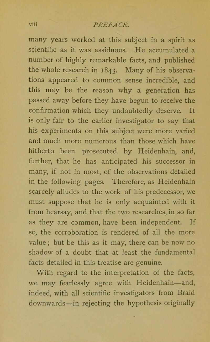 many years worked at this subject in a spirit as scientific as it was assiduous. He accumulated a number of highly remarkable facts, and published the whole research in 1843. Many of his observa- tions appeared to common sense incredible, and this may be the reason why a generation has passed away before they have begun to receive the confirmation which they undoubtedly deserve. It is only fair to the earlier investigator to say that his experiments on this subject were more varied and much more numerous than those which have hitherto been prosecuted by Heidenhain, and, further, that he has anticipated his successor in many, if not in most, of the observations detailed in the following pages. Therefore, as Heidenhain scarcely alludes to the work of his predecessor, we must suppose that he is only acquainted with it from hearsay, and that the two researches, in so far as they are common, have been independent. If so, the corroboration is rendered of all the more value; but be this as it may, there can be now no shadow of a doubt that at least the fundamental facts detailed in this treatise are genuine. With regard to the interpretation of the facts, we may fearlessly agree with Heidenhain—and, indeed, with all scientific investigators from Braid downwards—in rejecting the hypothesis originally