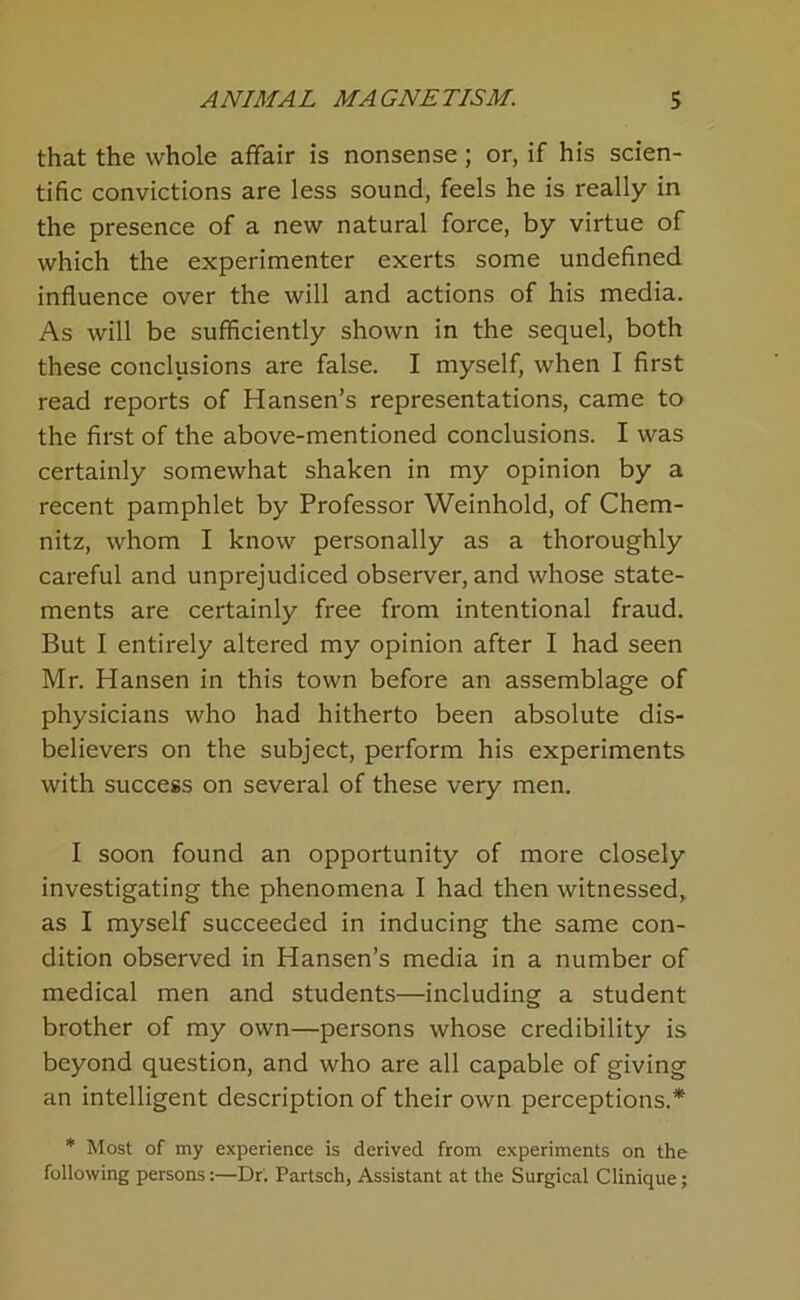 that the whole affair is nonsense; or, if his scien- tific convictions are less sound, feels he is really in the presence of a new natural force, by virtue of which the experimenter exerts some undefined influence over the will and actions of his media. As will be sufficiently shown in the sequel, both these conclusions are false. I myself, when I first read reports of Hansen’s representations, came to the first of the above-mentioned conclusions. I was certainly somewhat shaken in my opinion by a recent pamphlet by Professor Weinhold, of Chem- nitz, whom I know personally as a thoroughly careful and unprejudiced observer, and whose state- ments are certainly free from intentional fraud. But I entirely altered my opinion after I had seen Mr. Hansen in this town before an assemblage of physicians who had hitherto been absolute dis- believers on the subject, perform his experiments with success on several of these very men. I soon found an opportunity of more closely investigating the phenomena I had then witnessed, as I myself succeeded in inducing the same con- dition observed in Hansen’s media in a number of medical men and students—including a student brother of my own—persons whose credibility is beyond question, and who are all capable of giving an intelligent description of their own perceptions.* * Most of my experience is derived from experiments on the following persons:—Dr. Partsch, Assistant at the Surgical Clinique;