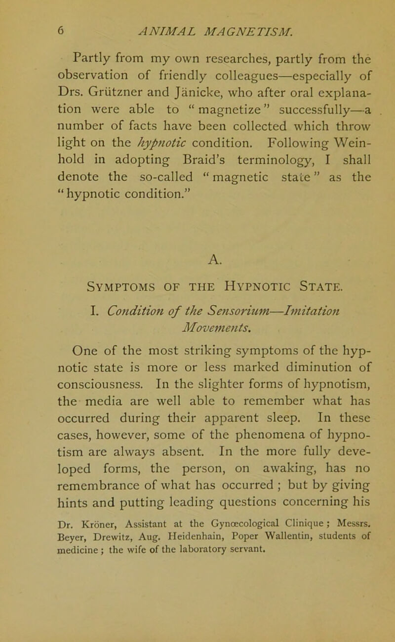 Partly from my own researches, partly from the observation of friendly colleagues—especially of Drs. Griitzner and Janicke, who after oral explana- tion were able to “ magnetize ” successfully—a number of facts have been collected which throw light on the hypnotic condition. Following Wein- hold in adopting Braid’s terminology, I shall denote the so-called “ magnetic state ” as the “ hypnotic condition.” A. Symptoms of the Hypnotic State. I. Condition of the Seiisorimn—Imitation Movements. One of the most striking symptoms of the hyp- notic state is more or less marked diminution of consciousness. In the slighter forms of hypnotism, the media are well able to remember what has occurred during their apparent sleep. In these cases, however, some of the phenomena of hypno- tism are always absent. In the more fully deve- loped forms, the person, on awaking, has no remembrance of what has occurred ; but by giving hints and putting leading questions concerning his Dr. Kroner, Assistant at the Gynoecological Clinique; Messrs. Beyer, Drewitz, Aug. Heidenhain, Poper Wallentin, students of medicine ; the wife of the laboratory servant.