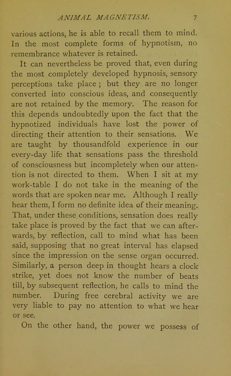 various actions, he is able to recall them to mind. In the most complete forms of hypnotism, no remembrance whatever is retained. It can nevertheless be proved that, even during the most completely developed hypnosis, sensory perceptions take place ; but they are no longer converted into conscious ideas, and consequently are not retained by the memory. The reason for this depends undoubtedly upon the fact that the hypnotized individuals have lost the power of directing their attention to their sensations. We are taught by thousandfold experience in our every-day life that sensations pass the threshold of consciousness but incompletely when our atten- tion is not directed to them. When I sit at my work-table I do not take in the meaning of the words that are spoken near me. Although I really hear them, I form no definite idea of their meaning. That, under these conditions, sensation does really take place is proved by the fact that we can after- wards, by reflection, call to mind what has been said, supposing that no great interval has elapsed since the impression on the sense organ occurred. Similarly, a person deep in thought hears a clock strike, yet does not know the number of beats till, by subsequent reflection, he calls to mind the number. During free cerebral activity we are very liable to pay no attention to what we hear or see. On the other hand, the power we possess of