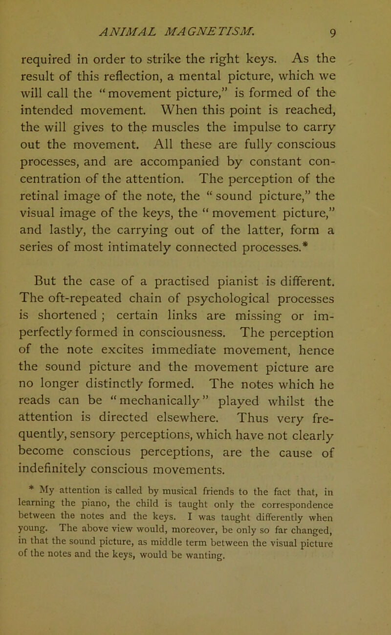 required in order to strike the right keys. As the result of this reflection, a mental picture, which we will call the “ movement picture,” is formed of the intended movement. When this point is reached, the will gives to the muscles the impulse to carry out the movement. All these are fully conscious processes, and are accompanied by constant con- centration of the attention. The perception of the retinal image of the note, the “ sound picture,” the visual image of the keys, the “ movement picture,” and lastly, the carrying out of the latter, form a series of most intimately connected processes.* But the case of a practised pianist is different. The oft-repeated chain of psychological processes is shortened; certain links are missing or im- perfectly formed in consciousness. The perception of the note excites immediate movement, hence the sound picture and the movement picture are no longer distinctly formed. The notes which he reads can be “mechanically” played whilst the attention is directed elsewhere. Thus very fre- quently, sensory perceptions, which have not clearly become conscious perceptions, are the cause of indefinitely conscious movements. * My attention is called by musical friends to the fact that, in learning the piano, the child is taught only the correspondence between the notes and the keys. I was taught differently when young. The above view would, moreover, be only so far changed, in that the sound picture, as middle term between the visual picture of the notes and the keys, would be wanting.