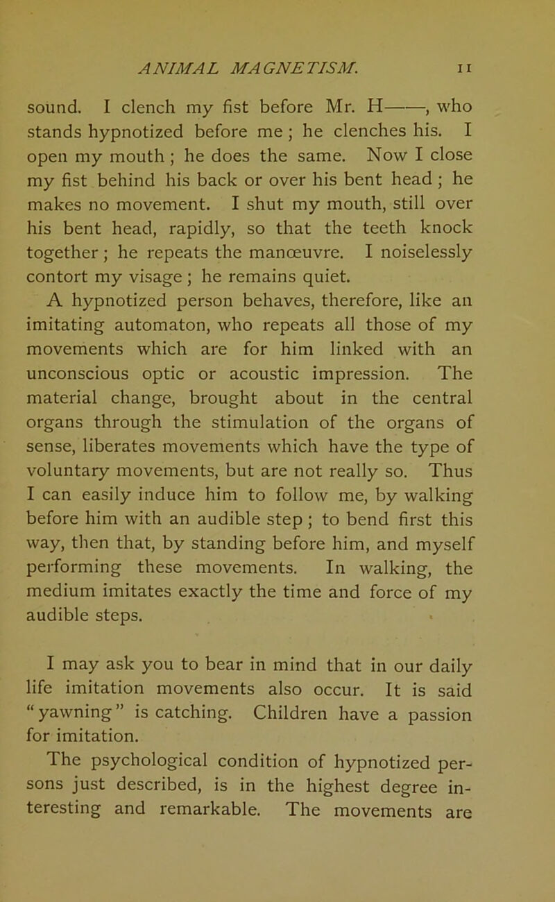 sound. I clench my fist before Mr. H , who stands hypnotized before me ; he clenches his. I open my mouth; he does the same. Now I close my fist behind his back or over his bent head ; he makes no movement. I shut my mouth, still over his bent head, rapidly, so that the teeth knock together ; he repeats the manoeuvre. I noiselessly contort my visage ; he remains quiet. A hypnotized person behaves, therefore, like an imitating automaton, who repeats all those of my movements which are for him linked with an unconscious optic or acoustic impression. The material change, brought about in the central organs through the stimulation of the organs of sense, liberates movements which have the type of voluntary movements, but are not really so. Thus I can easily induce him to follow me, by walking before him with an audible step; to bend first this way, then that, by standing before him, and myself performing these movements. In walking, the medium imitates exactly the time and force of my audible steps. I may ask you to bear in mind that in our daily life imitation movements also occur. It is said “ yawning ” is catching. Children have a passion for imitation. The psychological condition of hypnotized per- sons just described, is in the highest degree in- teresting and remarkable. The movements are