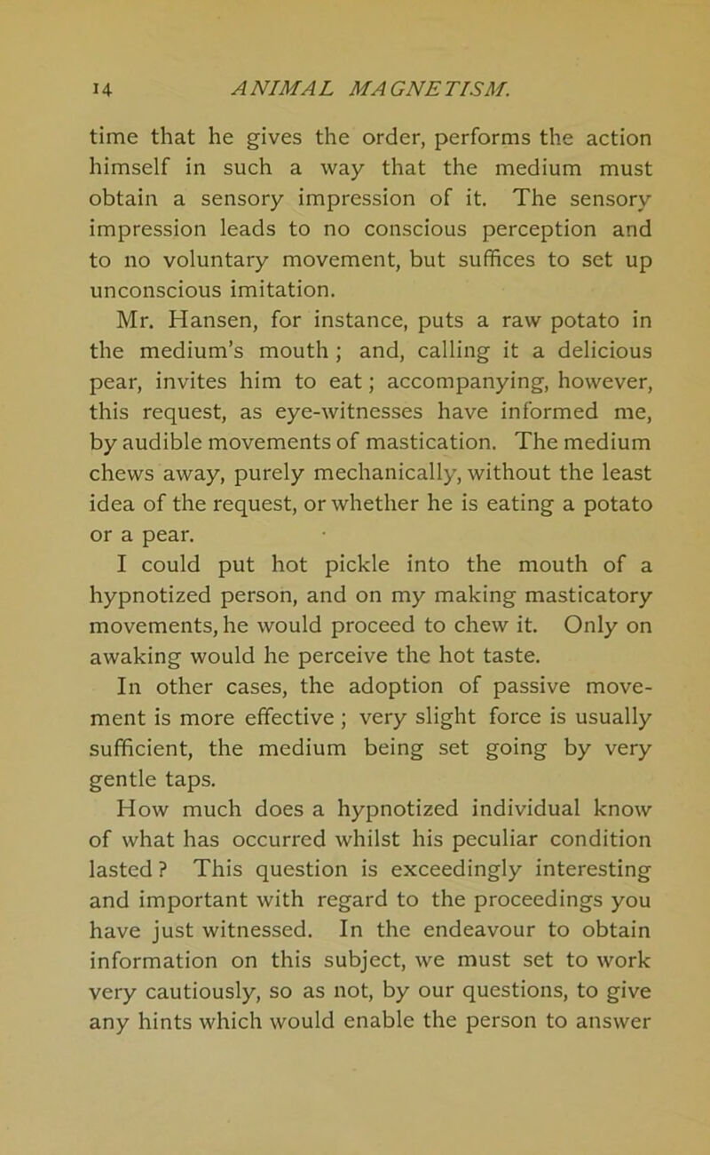 time that he gives the order, performs the action himself in such a way that the medium must obtain a sensory impression of it. The sensory impression leads to no conscious perception and to no voluntary movement, but suffices to set up unconscious imitation. Mr. Hansen, for instance, puts a raw potato in the medium’s mouth ; and, calling it a delicious pear, invites him to eat; accompanying, however, this request, as eye-witnesses have informed me, by audible movements of mastication. The medium chews away, purely mechanically, without the least idea of the request, or whether he is eating a potato or a pear. I could put hot pickle into the mouth of a hypnotized person, and on my making masticatory movements, he would proceed to chew it. Only on awaking would he perceive the hot taste. In other cases, the adoption of passive move- ment is more effective ; very slight force is usually sufficient, the medium being set going by very gentle taps. How much does a hypnotized individual know of what has occurred whilst his peculiar condition lasted ? This question is exceedingly interesting and important with regard to the proceedings you have just witnessed. In the endeavour to obtain information on this subject, we must set to work very cautiously, so as not, by our questions, to give any hints which would enable the person to answer