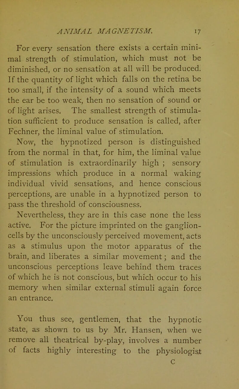 For every sensation there exists a certain mini- mal strength of stimulation, which must not be diminished, or no sensation at all will be produced. If the quantity of light which falls on the retina be too small, if the intensity of a sound which meets the ear be too weak, then no sensation of sound or of light arises. The smallest strength of stimula- tion sufficient to produce sensation is called, after Fechner, the liminal value of stimulation. Now, the hypnotized person is distinguished from the normal in that, for him, the liminal value of stimulation is extraordinarily high ; sensory impressions which produce in a normal waking individual vivid sensations, and hence conscious perceptions, are unable in a hypnotized person to pass the threshold of consciousness. Nevertheless, they are in this case none the less active. For the picture imprinted on the ganglion- cells by the unconsciously perceived movement, acts as a stimulus upon the motor apparatus of the brain, and liberates a similar movement; and the unconscious perceptions leave behind them traces of which he is not conscious, but which occur to his memory when similar external stimuli again force an entrance. You thus see, gentlemen, that the hypnotic state, as shown to us by Mr. Hansen, when we remove all theatrical by-play, involves a number of facts highly interesting to the physiologist C