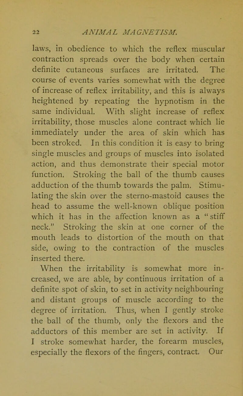 laws, in obedience to which the reflex muscular contraction spreads over the body when certain definite cutaneous surfaces are irritated. The course of events varies somewhat with the degree of increase of reflex irritability, and this is always heightened by repeating the hypnotism in the same individual. With slight increase of reflex irritability, those muscles alone contract which lie immediately under the area of skin which has been stroked. In this condition it is easy to bring single muscles and groups of muscles into isolated action, and thus demonstrate their special motor function. Stroking the ball of the thumb causes adduction of the thumb towards the palm. Stimu- lating the skin over the sterno-mastoid causes the head to assume the well-known oblique position which it has in the affection known as a “ stiff neck.” Stroking the skin at one corner of the mouth leads to distortion of the mouth on that side, owing to the contraction of the muscles inserted there. When the irritability is somewhat more in- creased, we are able, by continuous irritation of a definite spot of skin, to set in activity neighbouring and distant groups of muscle according to the degree of irritation. Thus, when I gently stroke the ball of the thumb, only the flexors and the adductors of this member are set in activity. If I stroke somewhat harder, the forearm muscles, especially the flexors of the fingers, contract. Our