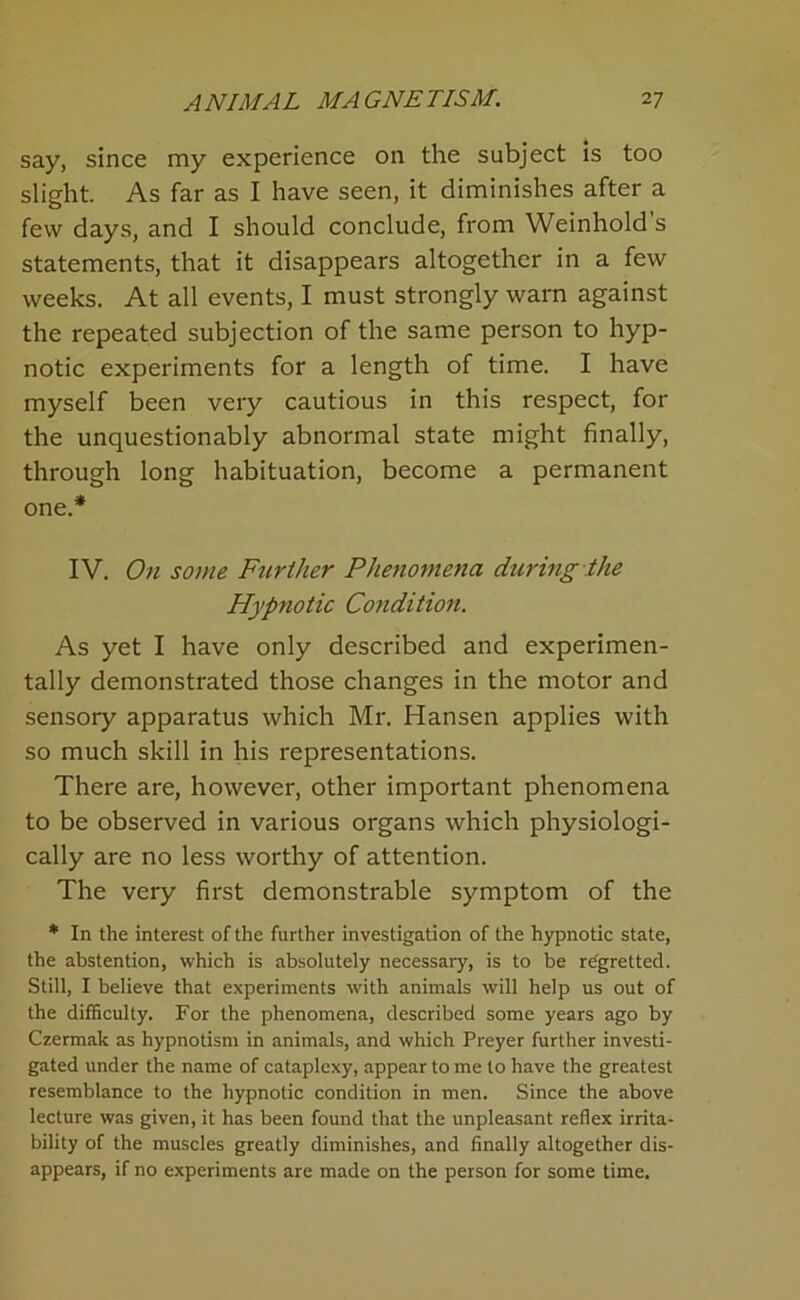 say, since my experience on the subject is too slight. As far as I have seen, it diminishes after a few days, and I should conclude, from Weinhold s statements, that it disappears altogether in a few weeks. At all events, I must strongly warn against the repeated subjection of the same person to hyp- notic experiments for a length of time. I have myself been very cautious in this respect, for the unquestionably abnormal state might finally, through long habituation, become a permanent one.* IV. On some Further Phenomena during the Hypnotic Condition. As yet I have only described and experimen- tally demonstrated those changes in the motor and sensory apparatus which Mr. Hansen applies with so much skill in his representations. There are, however, other important phenomena to be observed in various organs which physiologi- cally are no less worthy of attention. The very first demonstrable symptom of the * In the interest of the further investigation of the hypnotic state, the abstention, which is absolutely necessary, is to be regretted. Still, I believe that experiments with animals will help us out of the diflSculty. For the phenomena, described some years ago by Czermak as hypnotism in animals, and which Preyer further investi- gated under the name of cataplexy, appear to me to have the greatest resemblance to the hypnotic condition in men. Since the above lecture was given, it has been found that the unpleasant reflex irrita- bility of the muscles greatly diminishes, and finally altogether dis- appears, if no experiments are made on the person for some time.