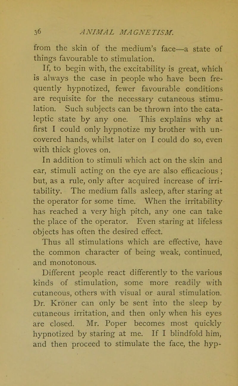 from the skin of the medium’s face—a state of things favourable to stimulation. If, to begin with, the excitability is great, which is always the case in people who have been fre- quently hypnotized, fewer favourable conditions are requisite for the necessary cutaneous stimu- lation. Such subjects can be thrown into the cata- leptic state by any one. This explains why at first I could only hypnotize my brother with un- covered hands, whilst later on I could do so, even with thick gloves on. In addition to stimuli which act on the skin and ear, stimuli acting on the eye are also efficacious ; but, as a rule, only after acquired increase of irri- tability. The medium falls asleep, after staring at the operator for some time. When the irritability has reached a very high pitch, any one can take the place of the operator. Even staring at lifeless objects has often the desired effect. Thus all stimulations which are effective, have the common character of being weak, continued, and monotonous. Different people react differently to the various kinds of stimulation, some more readily with cutaneous, others with visual or aural stimulation. Dr. Kroner can only be sent into the sleep by cutaneous irritation, and then only when his eyes are closed. Mr. Poper becomes most quickly hypnotized by staring at me. If I blindfold him, and then proceed to stimulate the face, the hyp-