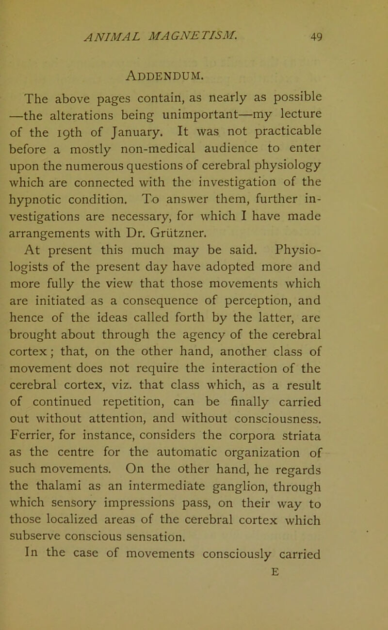 Addendum, The above pages contain, as nearly as possible —the alterations being unimportant—my lecture of the 19th of January. It was not practicable before a mostly non-medical audience to enter upon the numerous questions of cerebral physiology which are connected with the investigation of the hypnotic condition. To answer them, further in- vestigations are necessary, for which I have made arrangements with Dr. Grtitzner. At present this much may be said. Physio- logists of the present day have adopted more and more fully the view that those movements which are initiated as a consequence of perception, and hence of the ideas called forth by the latter, are brought about through the agency of the cerebral cortex; that, on the other hand, another class of movement does not require the interaction of the cerebral cortex, viz. that class which, as a result of continued repetition, can be finally carried out without attention, and without consciousness, Ferrier, for instance, considers the corpora striata as the centre for the automatic organization of such movements. On the other hand, he regards the thalami as an intermediate ganglion, through which sensory impressions pass, on their way to those localized areas of the cerebral cortex which subserve conscious sensation. In the case of movements consciously carried E