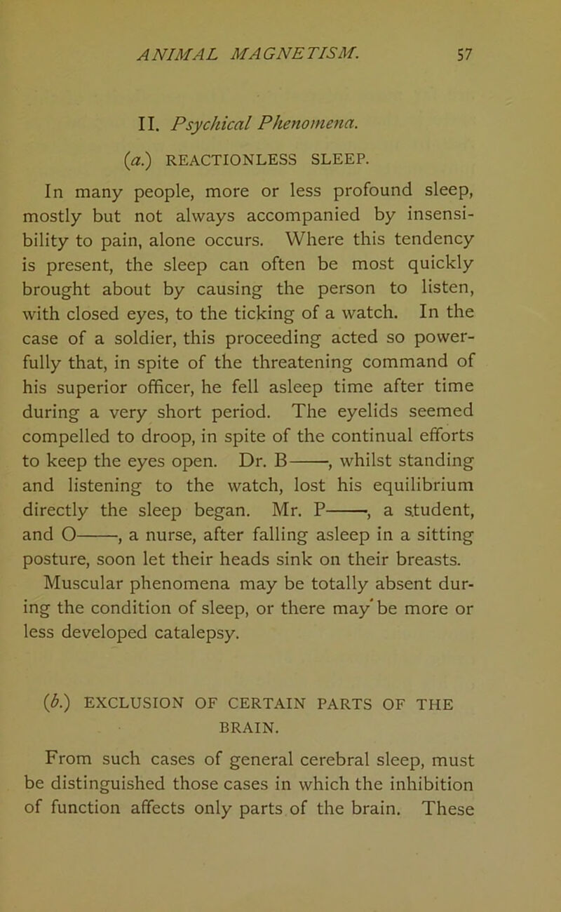 II. Psychical Phenomena. (a.) REACTIONLESS SLEEP. In many people, more or less profound sleep, mostly but not always accompanied by insensi- bility to pain, alone occurs. Where this tendency is present, the sleep can often be most quickly brought about by causing the person to listen, with closed eyes, to the ticking of a watch. In the case of a soldier, this proceeding acted so power- fully that, in spite of the threatening command of his superior officer, he fell asleep time after time during a very short period. The eyelids seemed compelled to droop, in spite of the continual efforts to keep the eyes open. Dr. B •, whilst standing and listening to the watch, lost his equilibrium directly the sleep began. Mr. P , a student, and O , a nurse, after falling asleep in a sitting posture, soon let their heads sink on their breasts. Muscular phenomena may be totally absent dur- ing the condition of sleep, or there may* be more or less developed catalepsy. (d.) EXCLUSION OF CERTAIN PARTS OF THE BRAIN. From such cases of general cerebral sleep, must be distinguished those cases in which the inhibition of function affects only parts of the brain. These