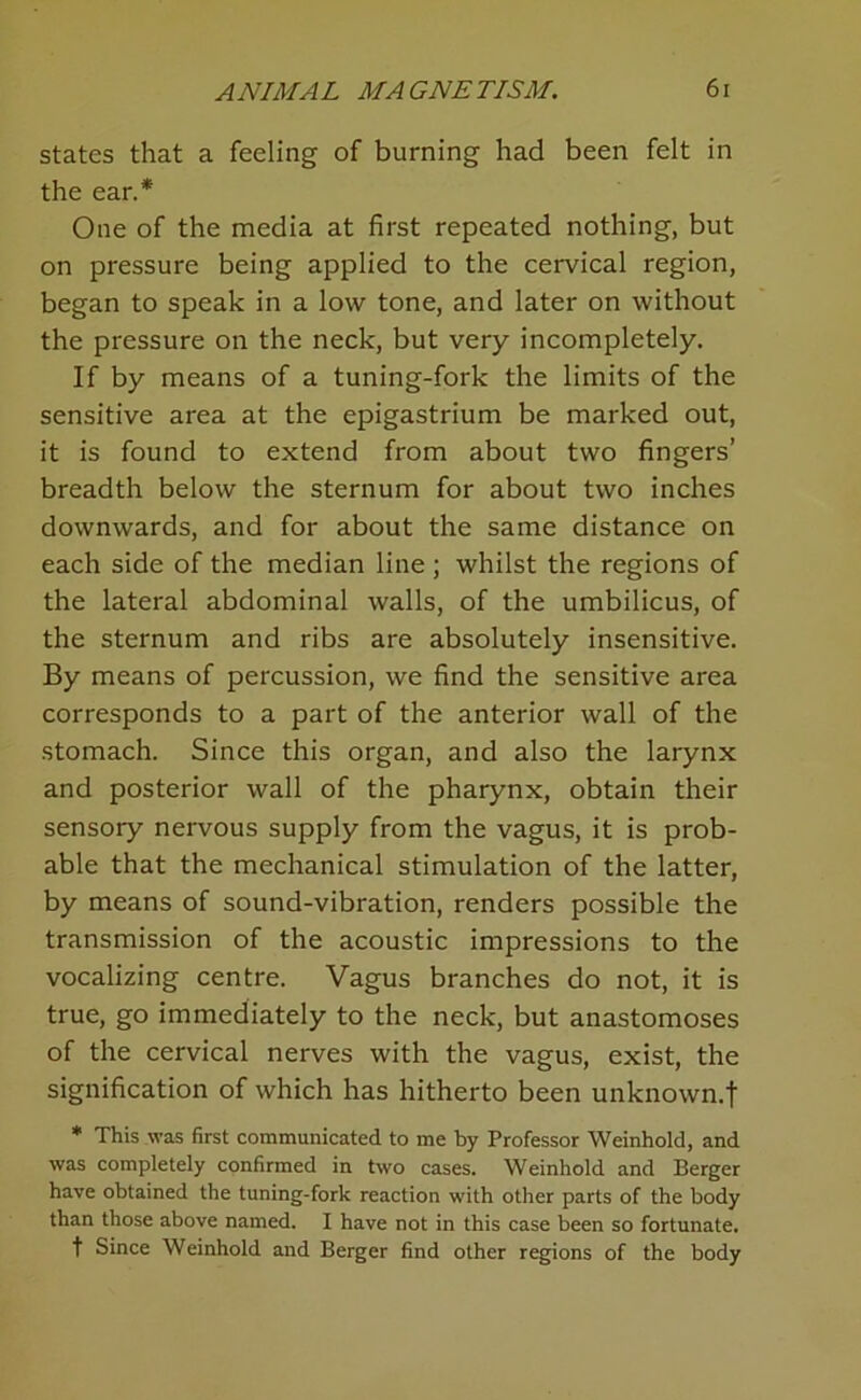 states that a feeling of burning had been felt in the ear.* One of the media at first repeated nothing, but on pressure being applied to the cervical region, began to speak in a low tone, and later on without the pressure on the neck, but very incompletely. If by means of a tuning-fork the limits of the sensitive area at the epigastrium be marked out, it is found to extend from about two fingers’ breadth below the sternum for about two inches downwards, and for about the same distance on each side of the median line ; whilst the regions of the lateral abdominal walls, of the umbilicus, of the sternum and ribs are absolutely insensitive. By means of percussion, we find the sensitive area corresponds to a part of the anterior wall of the stomach. Since this organ, and also the larynx and posterior wall of the pharynx, obtain their sensory nervous supply from the vagus, it is prob- able that the mechanical stimulation of the latter, by means of sound-vibration, renders possible the transmission of the acoustic impressions to the vocalizing centre. Vagus branches do not, it is true, go immediately to the neck, but anastomoses of the cervical nerves with the vagus, exist, the signification of which has hitherto been unknown.! * This was first communicated to me by Professor Weinhold, and was completely confirmed in two cases. Weinhold and Berger have obtained the tuning-fork reaction with other parts of the body than those above named. I have not in this case been so fortunate. t Since Weinhold and Berger find other regions of the body