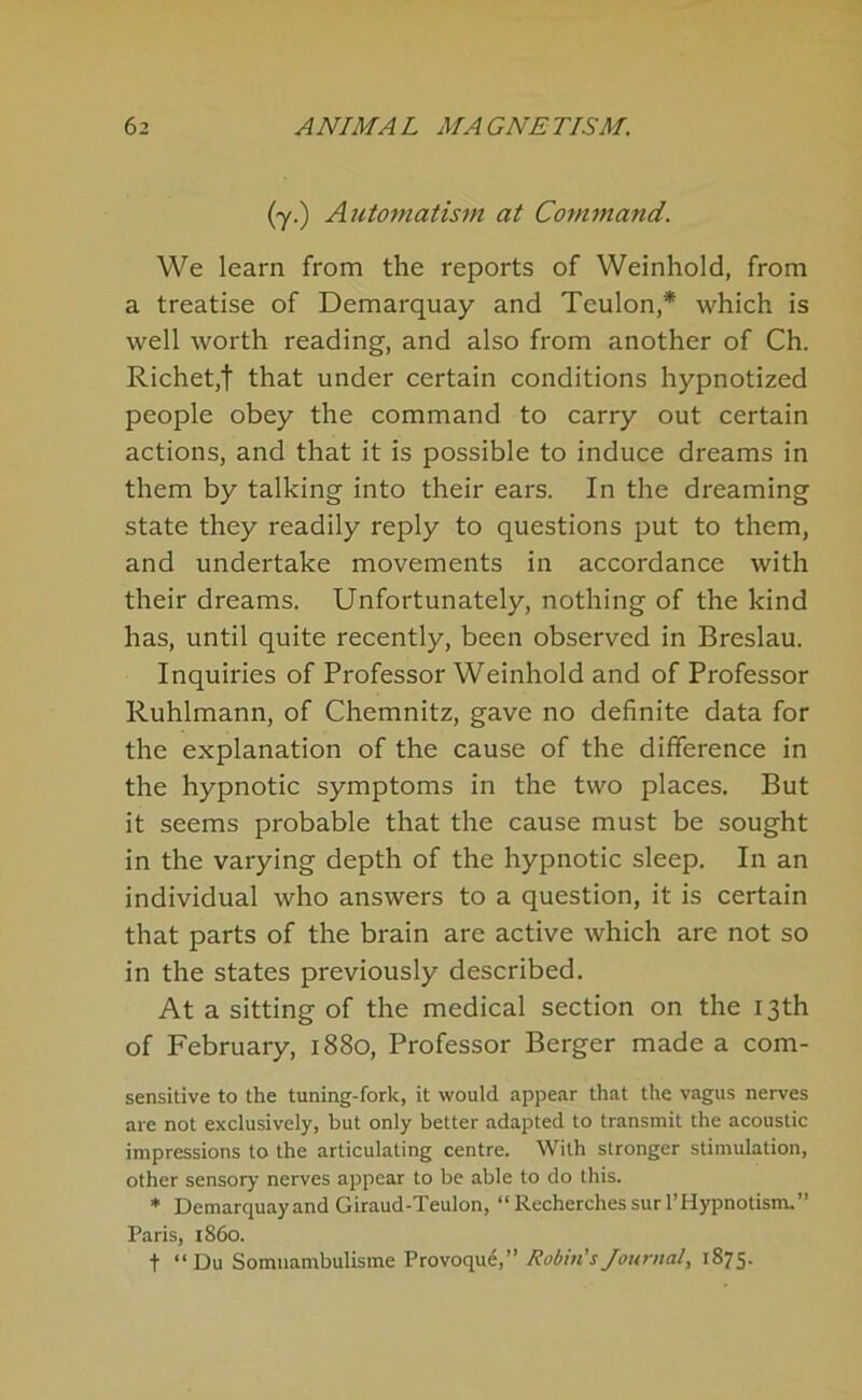 (y.) A7itomatism at Command. We learn from the reports of Weinhold, from a treatise of Demarquay and Teulon,* which is well worth reading, and also from another of Ch. Richetjt that under certain conditions hypnotized people obey the command to carry out certain actions, and that it is possible to induce dreams in them by talking into their ears. In the dreaming state they readily reply to questions put to them, and undertake movements in accordance with their dreams. Unfortunately, nothing of the kind has, until quite recently, been observed in Breslau. Inquiries of Professor Weinhold and of Professor Ruhlmann, of Chemnitz, gave no definite data for the explanation of the cause of the difference in the hypnotic symptoms in the two places. But it seems probable that the cause must be sought in the varying depth of the hypnotic sleep. In an individual who answers to a question, it is certain that parts of the brain are active which are not so in the states previously described. At a sitting of the medical section on the 13th of February, 1880, Professor Berger made a corn- sensitive to the tuning-fork, it would appear that the vagus nerves are not exclusively, but only better adapted to transmit the acoustic impressions to the articulating centre. With stronger stimulation, other sensory nerves appear to be able to do this. * Demarquay and Giraud-Teulon, “ Rccherches sur I’Hypnotism.” Paris, i860. t “Du Somuambulisme Provoqud,” Robiti’s/ournal, 1875.