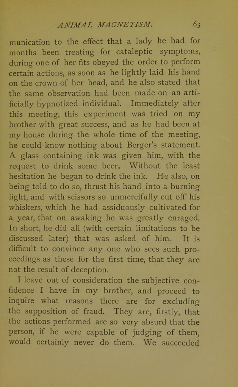 munication to the effect that a lady he had for months been treating for cataleptic symptoms, during one of her fits obeyed the order to perform certain actions, as soon as he lightly laid his hand on the crown of her head, and he also stated that the same observation had been made on an arti- ficially hypnotized individual. Immediately after this meeting, this experiment was tried on my brother with great success, and as he had been at my house during the whole time of the meeting, he could know nothing about Berger’s statement. A glass containing ink was given him, with the request to drink some beer. Without the least hesitation he began to drink the ink. He also, on being told to do so, thrust his hand into a burning light, and with scissors so unmercifully cut off his whiskers, which he had assiduously cultivated for a year, that on awaking he was greatly enraged. In short, he did all (with certain limitations to be discussed later) that was asked of him. It is difficult to convince any one who sees such pro- ceedings as these for the first time, that they are not the result of deception. I leave out of consideration the subjective con- fidence I have in my brother, and proceed to inquire what reasons there are for excluding the supposition of fraud. They are, firstly, that the actions performed are so very absurd that the person, if he were capable of judging of them, would certainly never do them. We succeeded